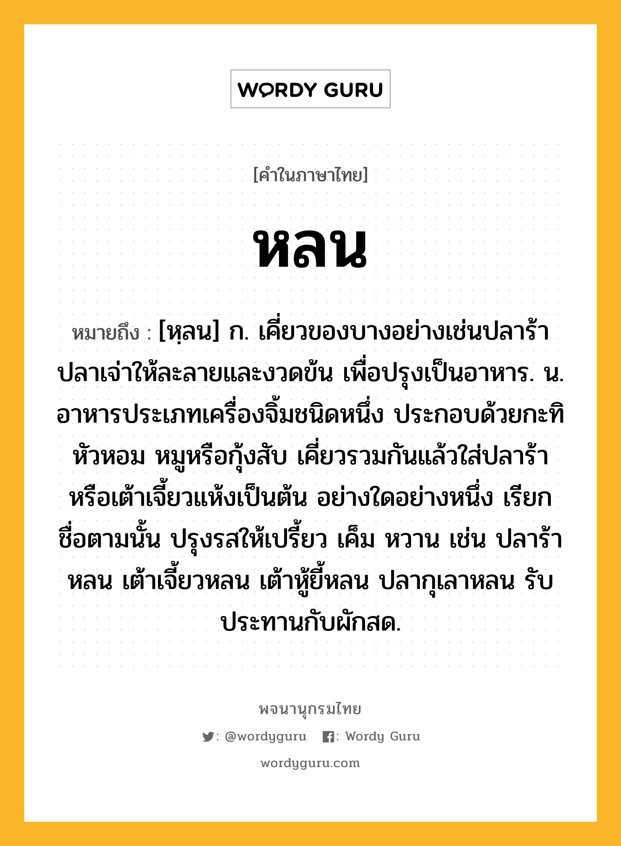 หลน หมายถึงอะไร?, คำในภาษาไทย หลน หมายถึง [หฺลน] ก. เคี่ยวของบางอย่างเช่นปลาร้าปลาเจ่าให้ละลายและงวดข้น เพื่อปรุงเป็นอาหาร. น. อาหารประเภทเครื่องจิ้มชนิดหนึ่ง ประกอบด้วยกะทิ หัวหอม หมูหรือกุ้งสับ เคี่ยวรวมกันแล้วใส่ปลาร้าหรือเต้าเจี้ยวแห้งเป็นต้น อย่างใดอย่างหนึ่ง เรียกชื่อตามนั้น ปรุงรสให้เปรี้ยว เค็ม หวาน เช่น ปลาร้าหลน เต้าเจี้ยวหลน เต้าหู้ยี้หลน ปลากุเลาหลน รับประทานกับผักสด.