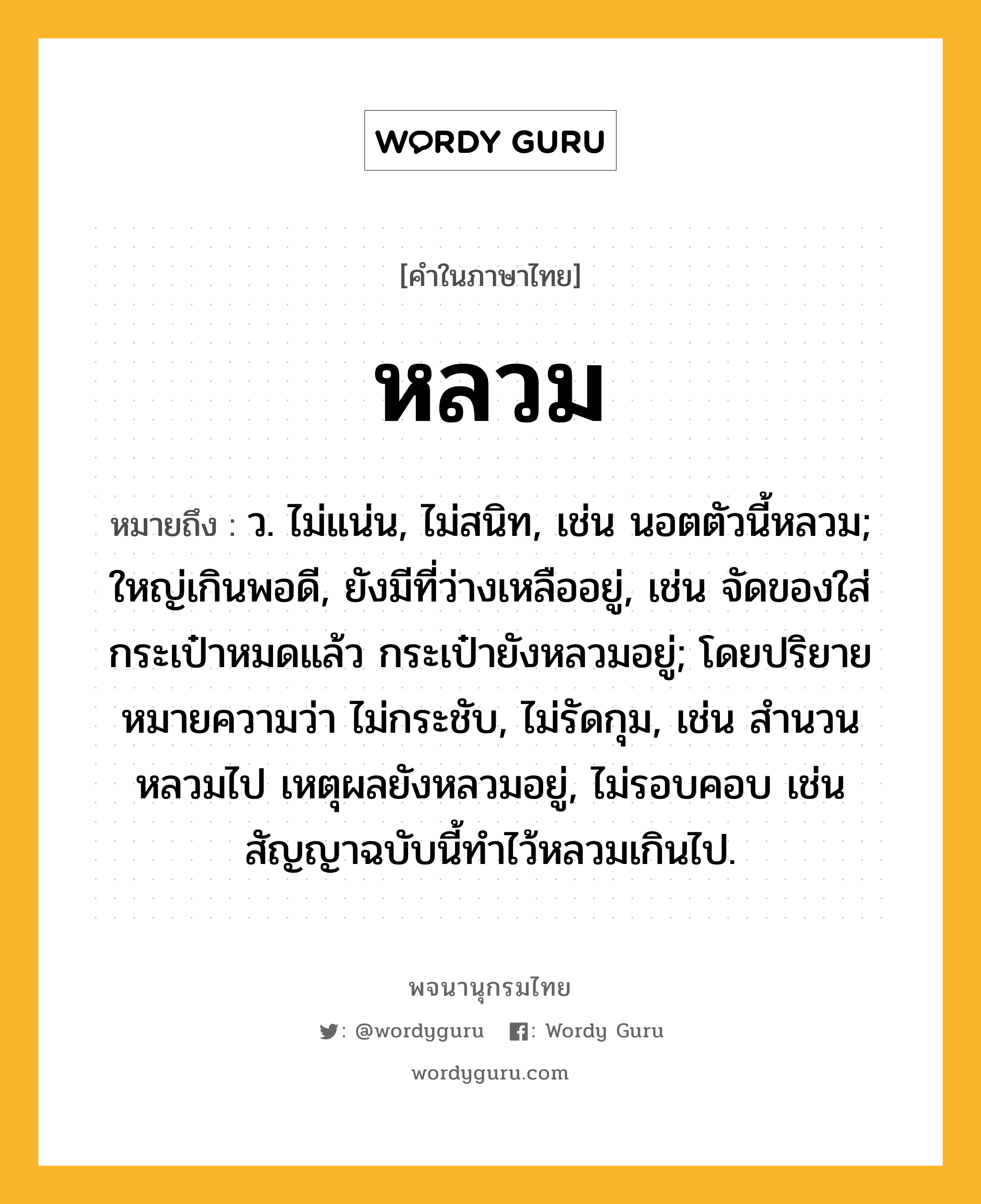 หลวม หมายถึงอะไร?, คำในภาษาไทย หลวม หมายถึง ว. ไม่แน่น, ไม่สนิท, เช่น นอตตัวนี้หลวม; ใหญ่เกินพอดี, ยังมีที่ว่างเหลืออยู่, เช่น จัดของใส่กระเป๋าหมดแล้ว กระเป๋ายังหลวมอยู่; โดยปริยายหมายความว่า ไม่กระชับ, ไม่รัดกุม, เช่น สำนวนหลวมไป เหตุผลยังหลวมอยู่, ไม่รอบคอบ เช่น สัญญาฉบับนี้ทำไว้หลวมเกินไป.