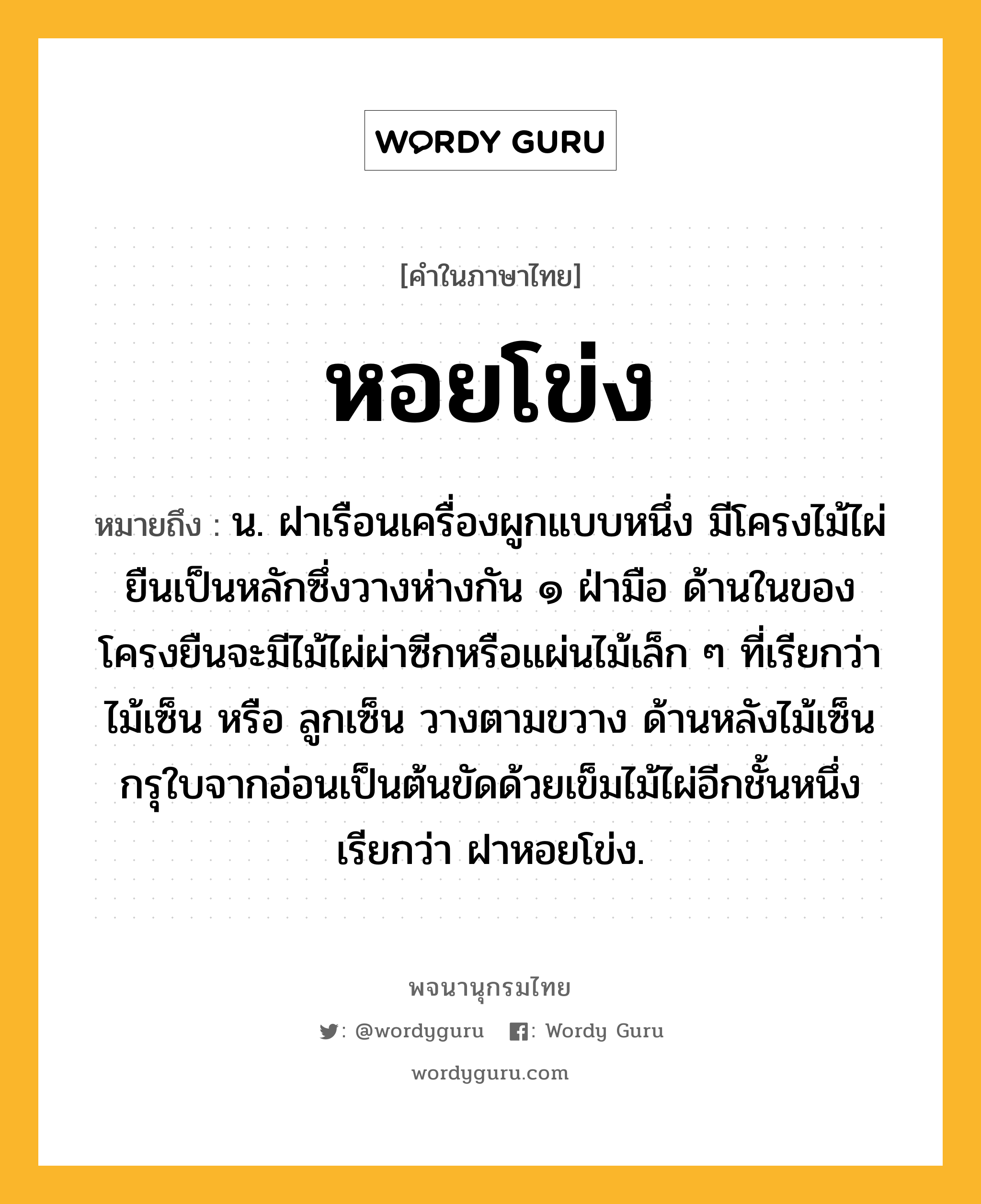 หอยโข่ง หมายถึงอะไร?, คำในภาษาไทย หอยโข่ง หมายถึง น. ฝาเรือนเครื่องผูกแบบหนึ่ง มีโครงไม้ไผ่ยืนเป็นหลักซึ่งวางห่างกัน ๑ ฝ่ามือ ด้านในของโครงยืนจะมีไม้ไผ่ผ่าซีกหรือแผ่นไม้เล็ก ๆ ที่เรียกว่า ไม้เซ็น หรือ ลูกเซ็น วางตามขวาง ด้านหลังไม้เซ็นกรุใบจากอ่อนเป็นต้นขัดด้วยเข็มไม้ไผ่อีกชั้นหนึ่ง เรียกว่า ฝาหอยโข่ง.