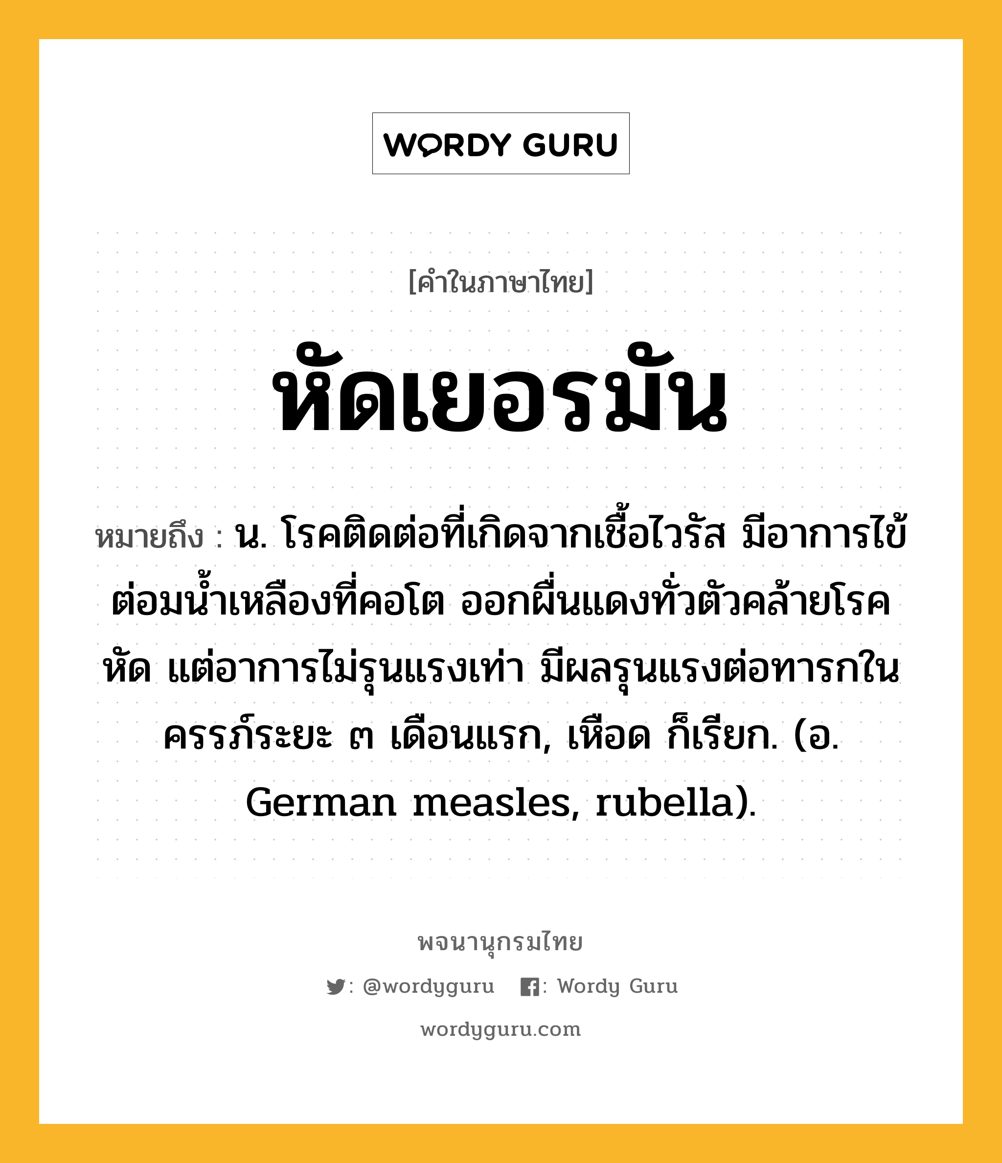 หัดเยอรมัน หมายถึงอะไร?, คำในภาษาไทย หัดเยอรมัน หมายถึง น. โรคติดต่อที่เกิดจากเชื้อไวรัส มีอาการไข้ ต่อมนํ้าเหลืองที่คอโต ออกผื่นแดงทั่วตัวคล้ายโรคหัด แต่อาการไม่รุนแรงเท่า มีผลรุนแรงต่อทารกในครรภ์ระยะ ๓ เดือนแรก, เหือด ก็เรียก. (อ. German measles, rubella).