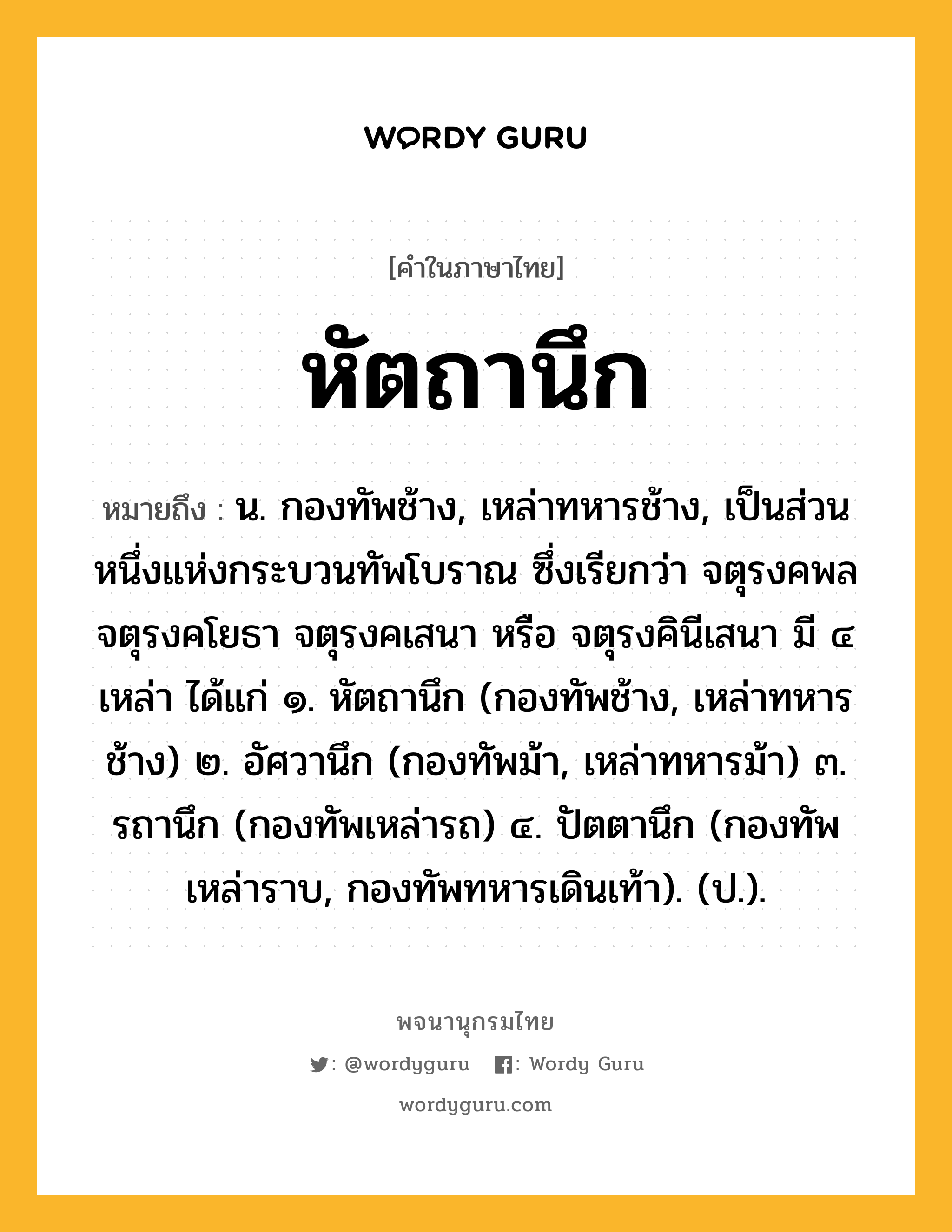 หัตถานึก หมายถึงอะไร?, คำในภาษาไทย หัตถานึก หมายถึง น. กองทัพช้าง, เหล่าทหารช้าง, เป็นส่วนหนึ่งแห่งกระบวนทัพโบราณ ซึ่งเรียกว่า จตุรงคพล จตุรงคโยธา จตุรงคเสนา หรือ จตุรงคินีเสนา มี ๔ เหล่า ได้แก่ ๑. หัตถานึก (กองทัพช้าง, เหล่าทหารช้าง) ๒. อัศวานึก (กองทัพม้า, เหล่าทหารม้า) ๓. รถานึก (กองทัพเหล่ารถ) ๔. ปัตตานึก (กองทัพเหล่าราบ, กองทัพทหารเดินเท้า). (ป.).