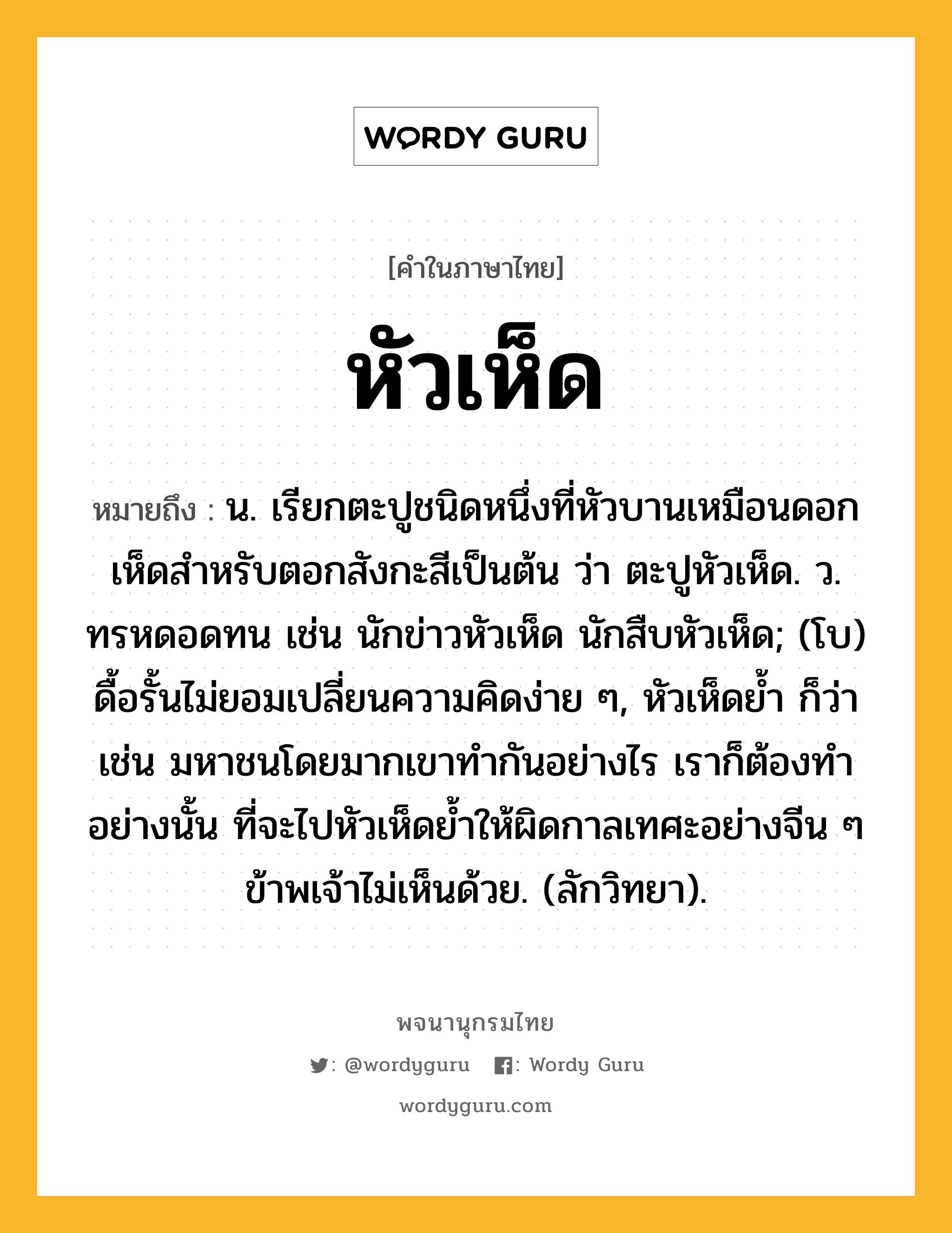 หัวเห็ด หมายถึงอะไร?, คำในภาษาไทย หัวเห็ด หมายถึง น. เรียกตะปูชนิดหนึ่งที่หัวบานเหมือนดอกเห็ดสำหรับตอกสังกะสีเป็นต้น ว่า ตะปูหัวเห็ด. ว. ทรหดอดทน เช่น นักข่าวหัวเห็ด นักสืบหัวเห็ด; (โบ) ดื้อรั้นไม่ยอมเปลี่ยนความคิดง่าย ๆ, หัวเห็ดย้ำ ก็ว่า เช่น มหาชนโดยมากเขาทำกันอย่างไร เราก็ต้องทำอย่างนั้น ที่จะไปหัวเห็ดย้ำให้ผิดกาลเทศะอย่างจีน ๆ ข้าพเจ้าไม่เห็นด้วย. (ลักวิทยา).