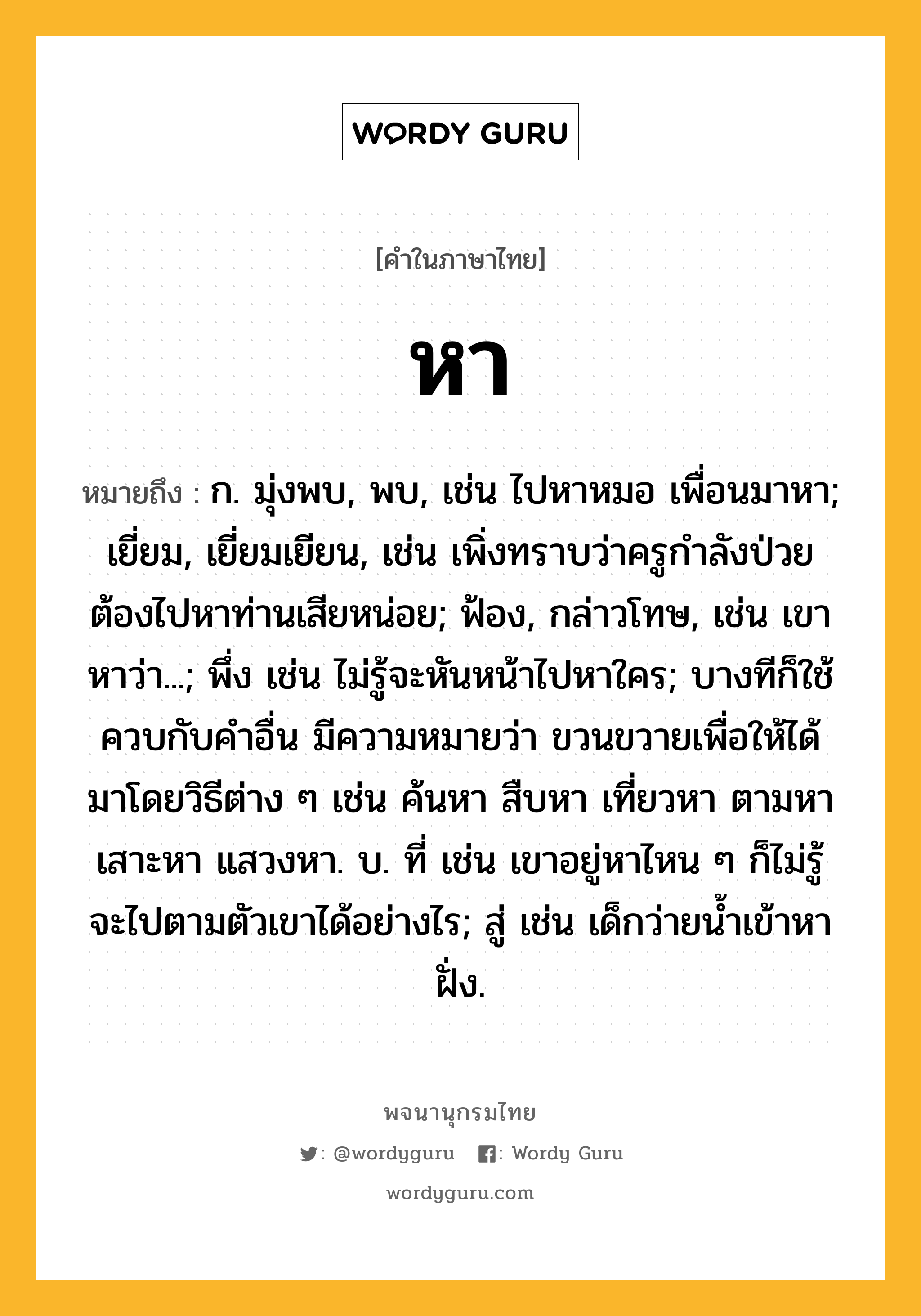 หา หมายถึงอะไร?, คำในภาษาไทย หา หมายถึง ก. มุ่งพบ, พบ, เช่น ไปหาหมอ เพื่อนมาหา; เยี่ยม, เยี่ยมเยียน, เช่น เพิ่งทราบว่าครูกำลังป่วย ต้องไปหาท่านเสียหน่อย; ฟ้อง, กล่าวโทษ, เช่น เขาหาว่า...; พึ่ง เช่น ไม่รู้จะหันหน้าไปหาใคร; บางทีก็ใช้ควบกับคำอื่น มีความหมายว่า ขวนขวายเพื่อให้ได้มาโดยวิธีต่าง ๆ เช่น ค้นหา สืบหา เที่ยวหา ตามหา เสาะหา แสวงหา. บ. ที่ เช่น เขาอยู่หาไหน ๆ ก็ไม่รู้ จะไปตามตัวเขาได้อย่างไร; สู่ เช่น เด็กว่ายน้ำเข้าหาฝั่ง.