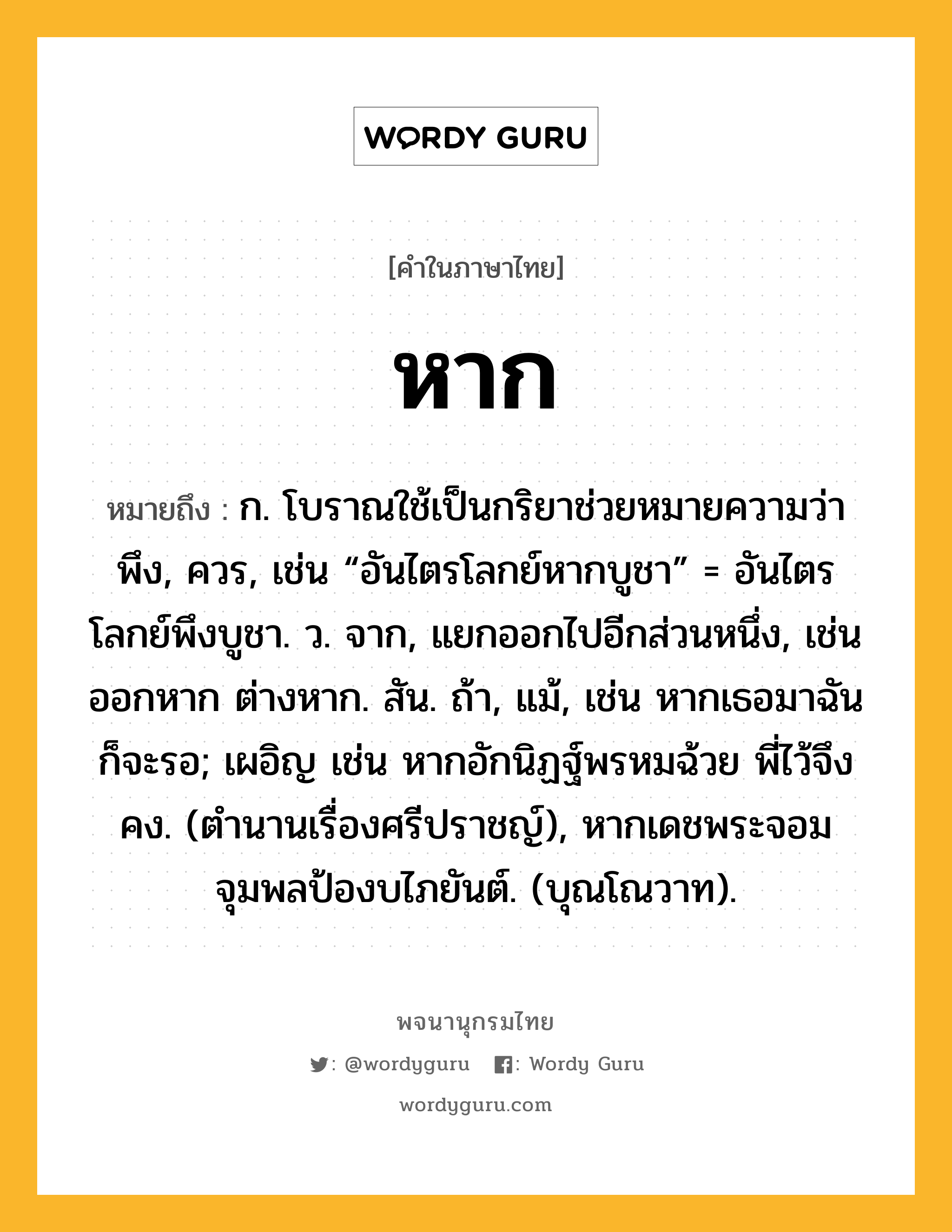 หาก หมายถึงอะไร?, คำในภาษาไทย หาก หมายถึง ก. โบราณใช้เป็นกริยาช่วยหมายความว่า พึง, ควร, เช่น “อันไตรโลกย์หากบูชา” = อันไตรโลกย์พึงบูชา. ว. จาก, แยกออกไปอีกส่วนหนึ่ง, เช่น ออกหาก ต่างหาก. สัน. ถ้า, แม้, เช่น หากเธอมาฉันก็จะรอ; เผอิญ เช่น หากอักนิฏฐ์พรหมฉ้วย พี่ไว้จึงคง. (ตำนานเรื่องศรีปราชญ์), หากเดชพระจอมจุมพลป้องบไภยันต์. (บุณโณวาท).