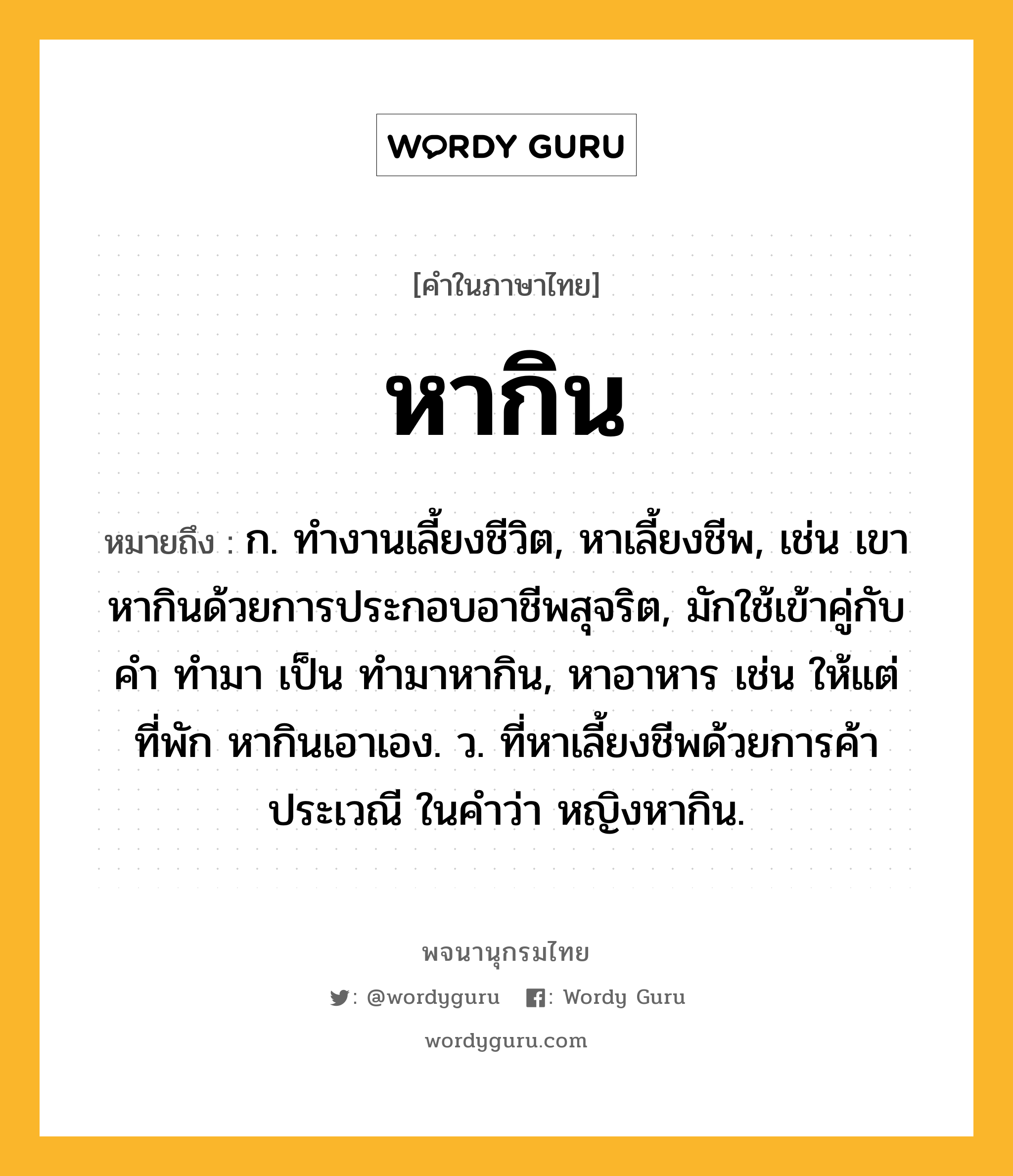 หากิน หมายถึงอะไร?, คำในภาษาไทย หากิน หมายถึง ก. ทํางานเลี้ยงชีวิต, หาเลี้ยงชีพ, เช่น เขาหากินด้วยการประกอบอาชีพสุจริต, มักใช้เข้าคู่กับคำ ทำมา เป็น ทำมาหากิน, หาอาหาร เช่น ให้แต่ที่พัก หากินเอาเอง. ว. ที่หาเลี้ยงชีพด้วยการค้าประเวณี ในคำว่า หญิงหากิน.