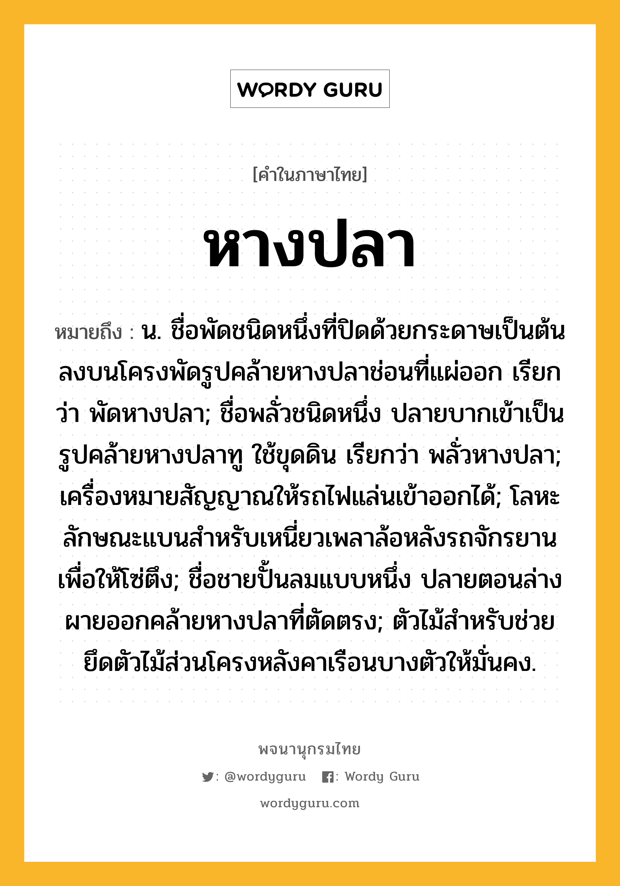 หางปลา หมายถึงอะไร?, คำในภาษาไทย หางปลา หมายถึง น. ชื่อพัดชนิดหนึ่งที่ปิดด้วยกระดาษเป็นต้นลงบนโครงพัดรูปคล้ายหางปลาช่อนที่แผ่ออก เรียกว่า พัดหางปลา; ชื่อพลั่วชนิดหนึ่ง ปลายบากเข้าเป็นรูปคล้ายหางปลาทู ใช้ขุดดิน เรียกว่า พลั่วหางปลา; เครื่องหมายสัญญาณให้รถไฟแล่นเข้าออกได้; โลหะลักษณะแบนสําหรับเหนี่ยวเพลาล้อหลังรถจักรยาน เพื่อให้โซ่ตึง; ชื่อชายปั้นลมแบบหนึ่ง ปลายตอนล่างผายออกคล้ายหางปลาที่ตัดตรง; ตัวไม้สำหรับช่วยยึดตัวไม้ส่วนโครงหลังคาเรือนบางตัวให้มั่นคง.