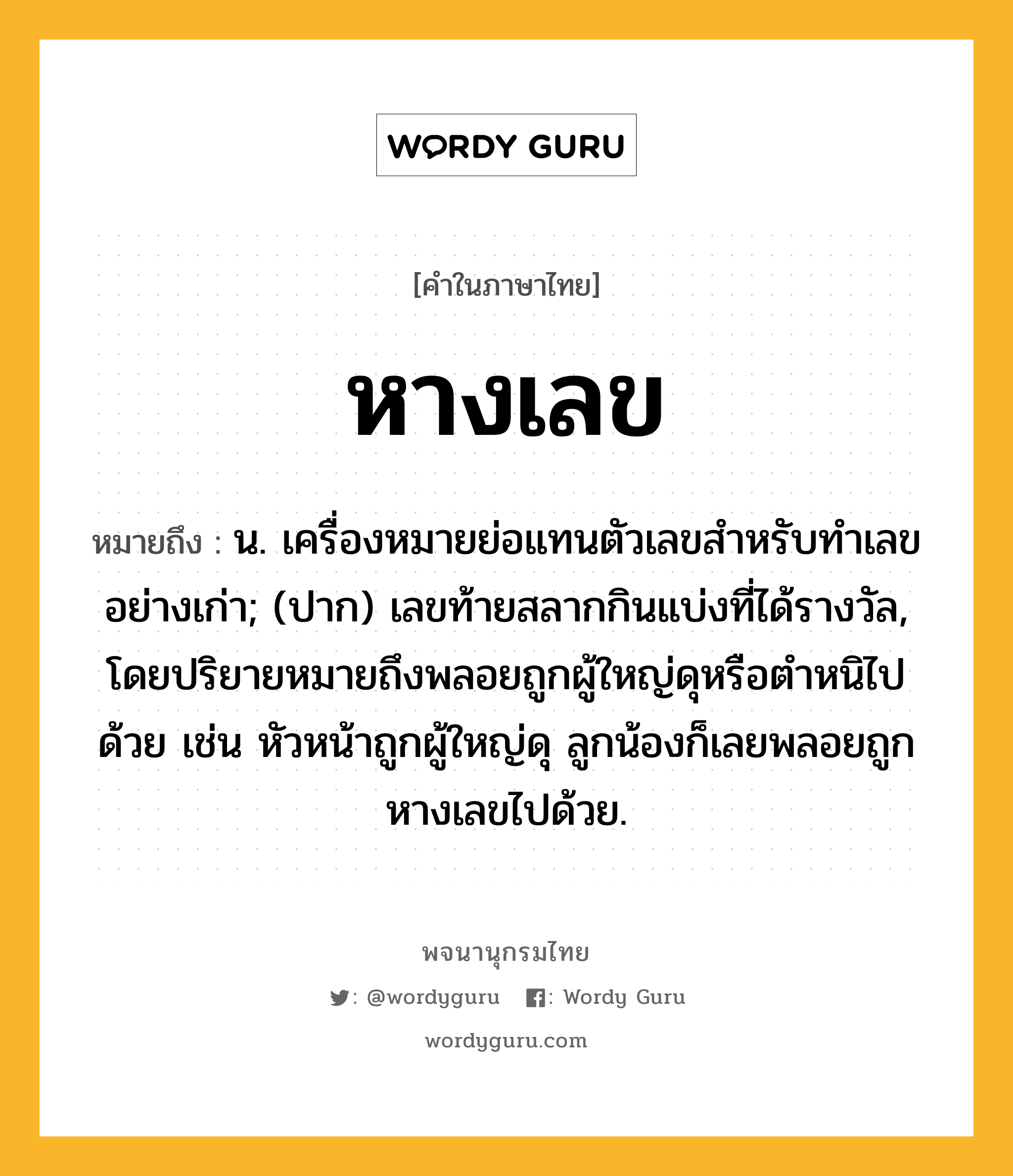 หางเลข หมายถึงอะไร?, คำในภาษาไทย หางเลข หมายถึง น. เครื่องหมายย่อแทนตัวเลขสําหรับทําเลขอย่างเก่า; (ปาก) เลขท้ายสลากกินแบ่งที่ได้รางวัล, โดยปริยายหมายถึงพลอยถูกผู้ใหญ่ดุหรือตำหนิไปด้วย เช่น หัวหน้าถูกผู้ใหญ่ดุ ลูกน้องก็เลยพลอยถูกหางเลขไปด้วย.