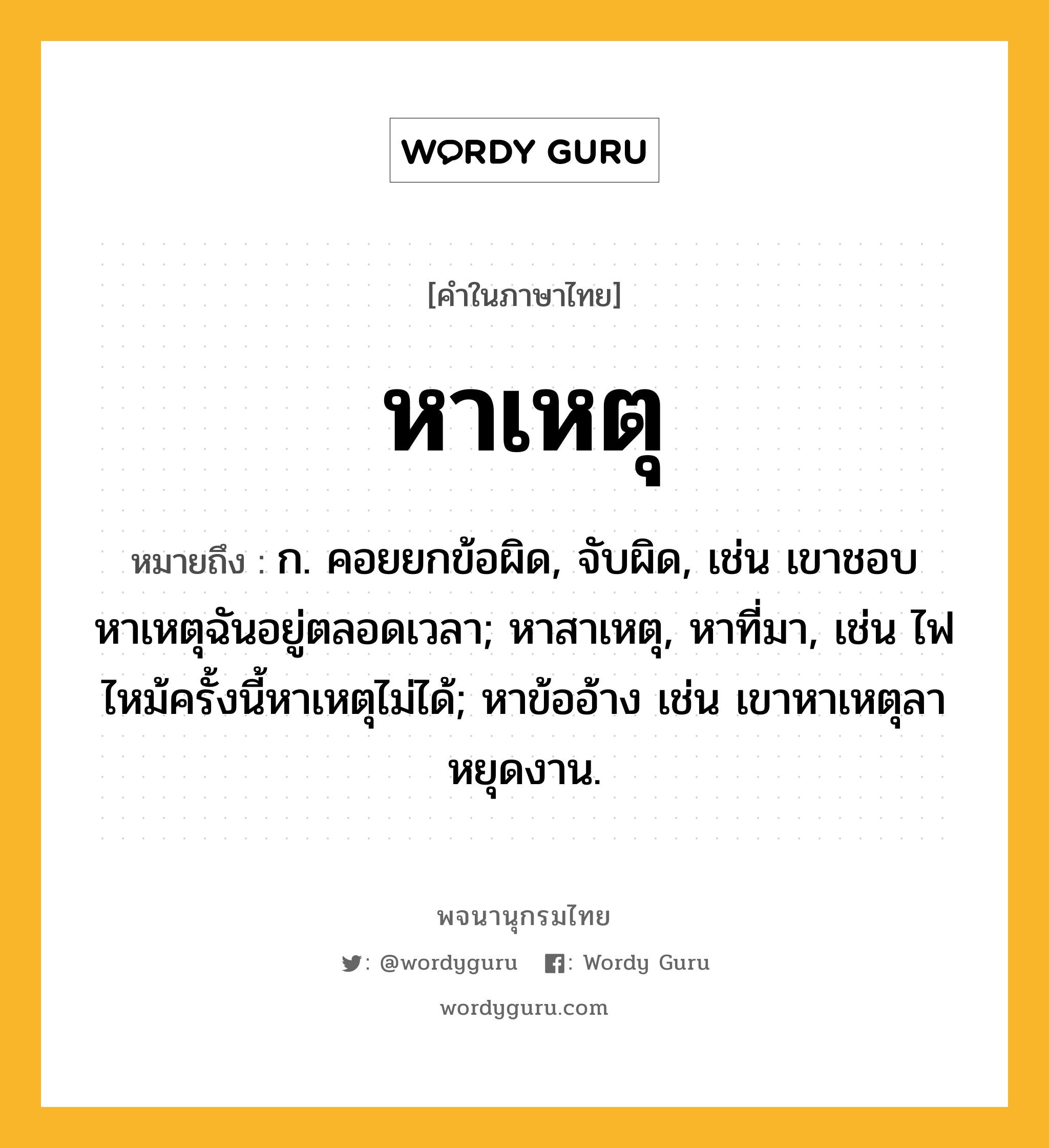 หาเหตุ หมายถึงอะไร?, คำในภาษาไทย หาเหตุ หมายถึง ก. คอยยกข้อผิด, จับผิด, เช่น เขาชอบหาเหตุฉันอยู่ตลอดเวลา; หาสาเหตุ, หาที่มา, เช่น ไฟไหม้ครั้งนี้หาเหตุไม่ได้; หาข้ออ้าง เช่น เขาหาเหตุลาหยุดงาน.