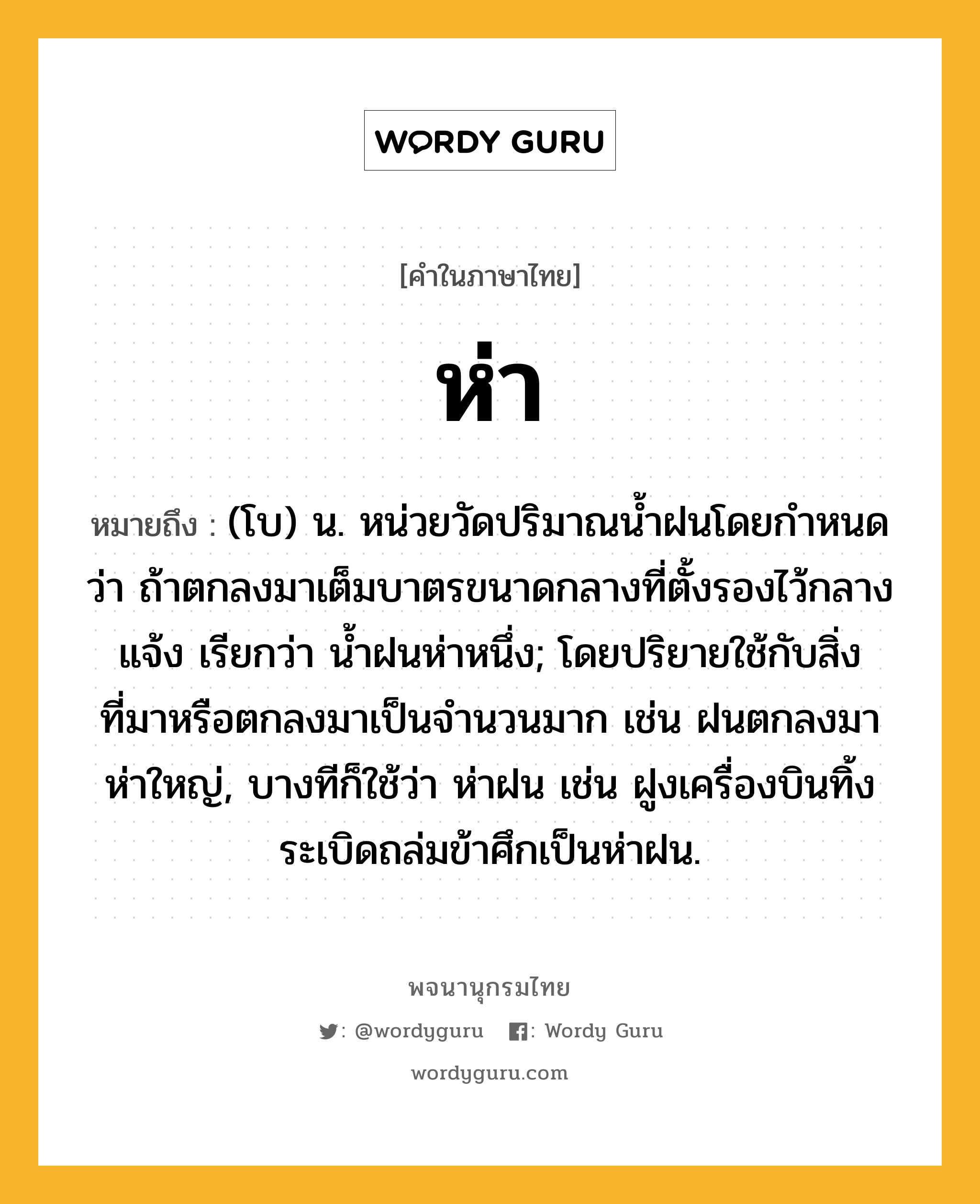 ห่า หมายถึงอะไร?, คำในภาษาไทย ห่า หมายถึง (โบ) น. หน่วยวัดปริมาณน้ำฝนโดยกำหนดว่า ถ้าตกลงมาเต็มบาตรขนาดกลางที่ตั้งรองไว้กลางแจ้ง เรียกว่า น้ำฝนห่าหนึ่ง; โดยปริยายใช้กับสิ่งที่มาหรือตกลงมาเป็นจำนวนมาก เช่น ฝนตกลงมาห่าใหญ่, บางทีก็ใช้ว่า ห่าฝน เช่น ฝูงเครื่องบินทิ้งระเบิดถล่มข้าศึกเป็นห่าฝน.