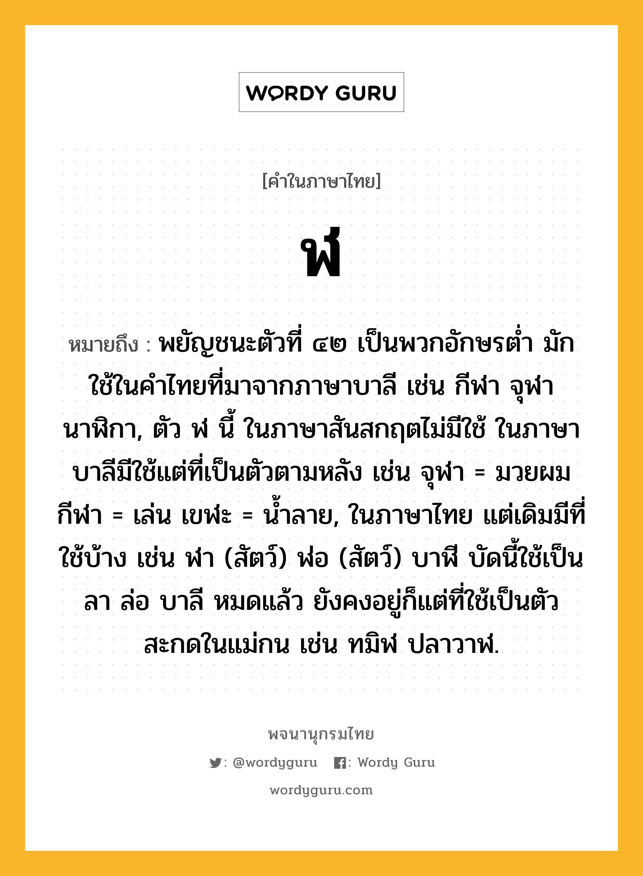 ฬ หมายถึงอะไร?, คำในภาษาไทย ฬ หมายถึง พยัญชนะตัวที่ ๔๒ เป็นพวกอักษรตํ่า มักใช้ในคําไทยที่มาจากภาษาบาลี เช่น กีฬา จุฬา นาฬิกา, ตัว ฬ นี้ ในภาษาสันสกฤตไม่มีใช้ ในภาษาบาลีมีใช้แต่ที่เป็นตัวตามหลัง เช่น จุฬา = มวยผม กีฬา = เล่น เขฬะ = นํ้าลาย, ในภาษาไทย แต่เดิมมีที่ใช้บ้าง เช่น ฬา (สัตว์) ฬ่อ (สัตว์) บาฬี บัดนี้ใช้เป็น ลา ล่อ บาลี หมดแล้ว ยังคงอยู่ก็แต่ที่ใช้เป็นตัวสะกดในแม่กน เช่น ทมิฬ ปลาวาฬ.