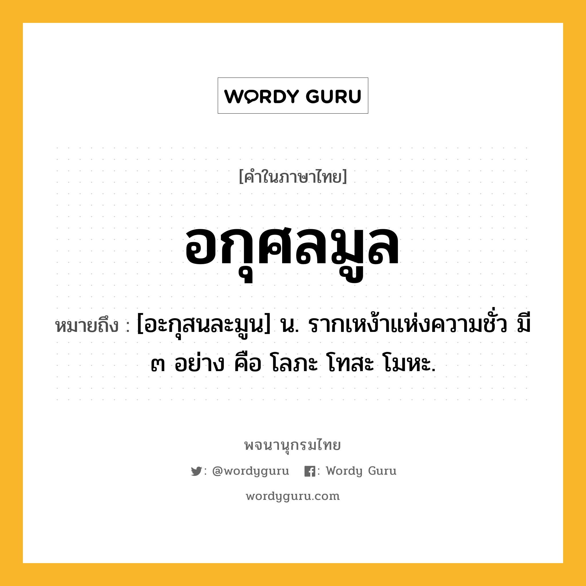 อกุศลมูล หมายถึงอะไร?, คำในภาษาไทย อกุศลมูล หมายถึง [อะกุสนละมูน] น. รากเหง้าแห่งความชั่ว มี ๓ อย่าง คือ โลภะ โทสะ โมหะ.