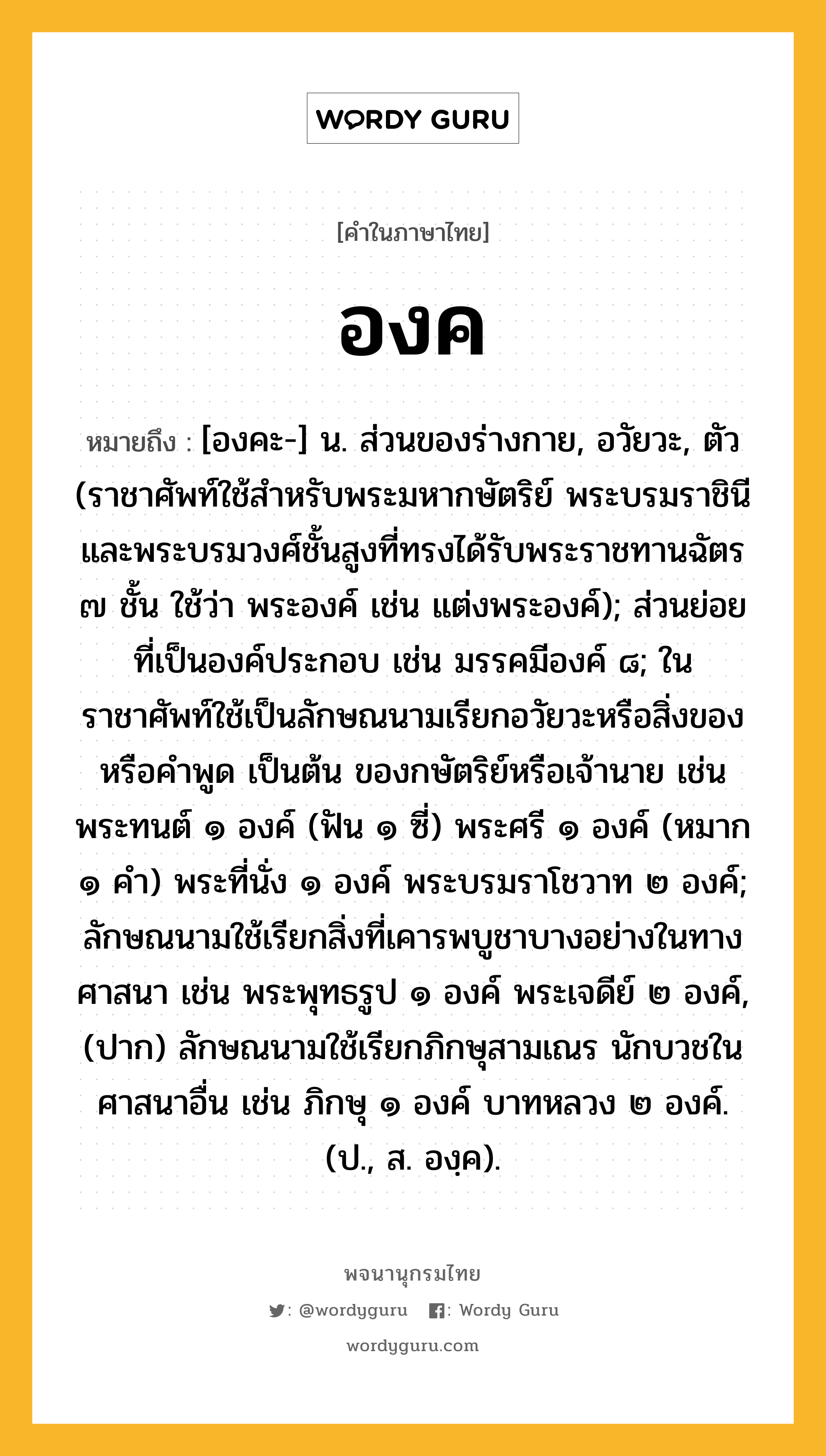 องค หมายถึงอะไร?, คำในภาษาไทย องค หมายถึง [องคะ-] น. ส่วนของร่างกาย, อวัยวะ, ตัว (ราชาศัพท์ใช้สำหรับพระมหากษัตริย์ พระบรมราชินี และพระบรมวงศ์ชั้นสูงที่ทรงได้รับพระราชทานฉัตร ๗ ชั้น ใช้ว่า พระองค์ เช่น แต่งพระองค์); ส่วนย่อยที่เป็นองค์ประกอบ เช่น มรรคมีองค์ ๘; ในราชาศัพท์ใช้เป็นลักษณนามเรียกอวัยวะหรือสิ่งของ หรือคำพูด เป็นต้น ของกษัตริย์หรือเจ้านาย เช่น พระทนต์ ๑ องค์ (ฟัน ๑ ซี่) พระศรี ๑ องค์ (หมาก ๑ คํา) พระที่นั่ง ๑ องค์ พระบรมราโชวาท ๒ องค์; ลักษณนามใช้เรียกสิ่งที่เคารพบูชาบางอย่างในทางศาสนา เช่น พระพุทธรูป ๑ องค์ พระเจดีย์ ๒ องค์, (ปาก) ลักษณนามใช้เรียกภิกษุสามเณร นักบวชในศาสนาอื่น เช่น ภิกษุ ๑ องค์ บาทหลวง ๒ องค์. (ป., ส. องฺค).