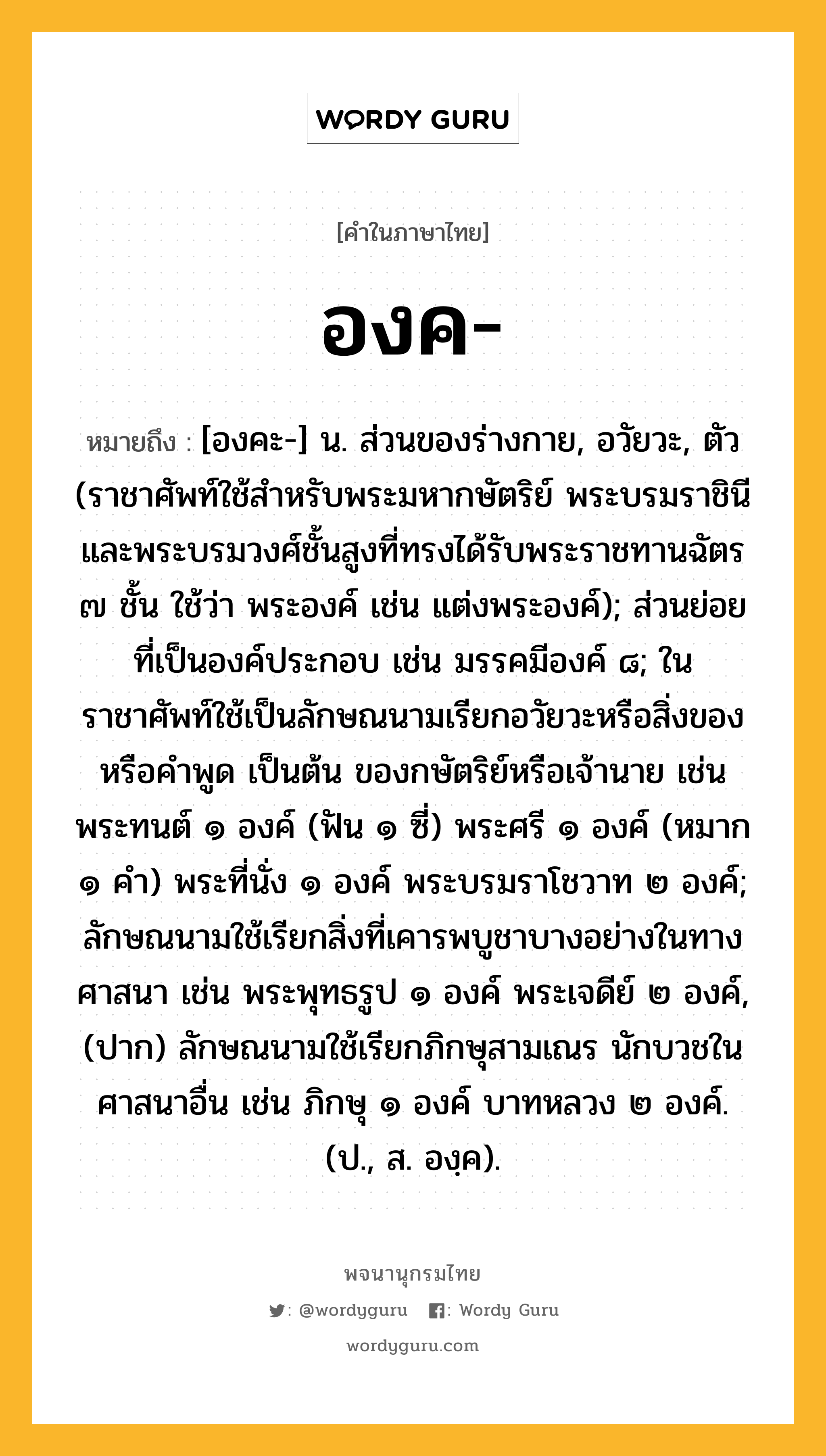 องค หมายถึงอะไร?, คำในภาษาไทย องค- หมายถึง [องคะ-] น. ส่วนของร่างกาย, อวัยวะ, ตัว (ราชาศัพท์ใช้สำหรับพระมหากษัตริย์ พระบรมราชินี และพระบรมวงศ์ชั้นสูงที่ทรงได้รับพระราชทานฉัตร ๗ ชั้น ใช้ว่า พระองค์ เช่น แต่งพระองค์); ส่วนย่อยที่เป็นองค์ประกอบ เช่น มรรคมีองค์ ๘; ในราชาศัพท์ใช้เป็นลักษณนามเรียกอวัยวะหรือสิ่งของ หรือคำพูด เป็นต้น ของกษัตริย์หรือเจ้านาย เช่น พระทนต์ ๑ องค์ (ฟัน ๑ ซี่) พระศรี ๑ องค์ (หมาก ๑ คํา) พระที่นั่ง ๑ องค์ พระบรมราโชวาท ๒ องค์; ลักษณนามใช้เรียกสิ่งที่เคารพบูชาบางอย่างในทางศาสนา เช่น พระพุทธรูป ๑ องค์ พระเจดีย์ ๒ องค์, (ปาก) ลักษณนามใช้เรียกภิกษุสามเณร นักบวชในศาสนาอื่น เช่น ภิกษุ ๑ องค์ บาทหลวง ๒ องค์. (ป., ส. องฺค).