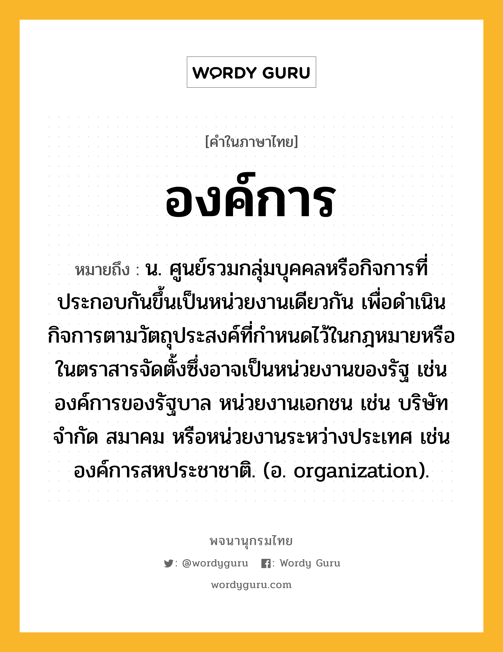 องค์การ หมายถึงอะไร?, คำในภาษาไทย องค์การ หมายถึง น. ศูนย์รวมกลุ่มบุคคลหรือกิจการที่ประกอบกันขึ้นเป็นหน่วยงานเดียวกัน เพื่อดำเนินกิจการตามวัตถุประสงค์ที่กำหนดไว้ในกฎหมายหรือในตราสารจัดตั้งซึ่งอาจเป็นหน่วยงานของรัฐ เช่น องค์การของรัฐบาล หน่วยงานเอกชน เช่น บริษัทจำกัด สมาคม หรือหน่วยงานระหว่างประเทศ เช่น องค์การสหประชาชาติ. (อ. organization).