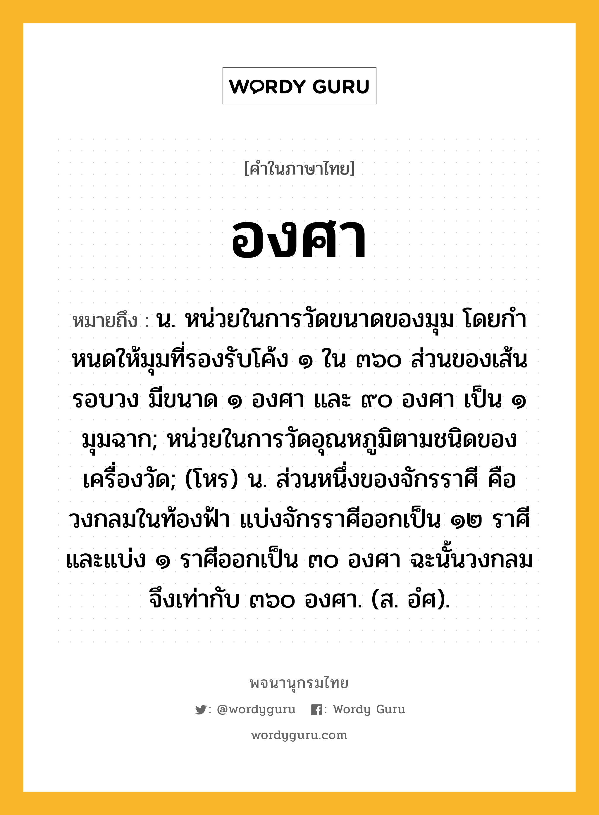 องศา หมายถึงอะไร?, คำในภาษาไทย องศา หมายถึง น. หน่วยในการวัดขนาดของมุม โดยกําหนดให้มุมที่รองรับโค้ง ๑ ใน ๓๖๐ ส่วนของเส้นรอบวง มีขนาด ๑ องศา และ ๙๐ องศา เป็น ๑ มุมฉาก; หน่วยในการวัดอุณหภูมิตามชนิดของเครื่องวัด; (โหร) น. ส่วนหนึ่งของจักรราศี คือ วงกลมในท้องฟ้า แบ่งจักรราศีออกเป็น ๑๒ ราศี และแบ่ง ๑ ราศีออกเป็น ๓๐ องศา ฉะนั้นวงกลมจึงเท่ากับ ๓๖๐ องศา. (ส. อํศ).