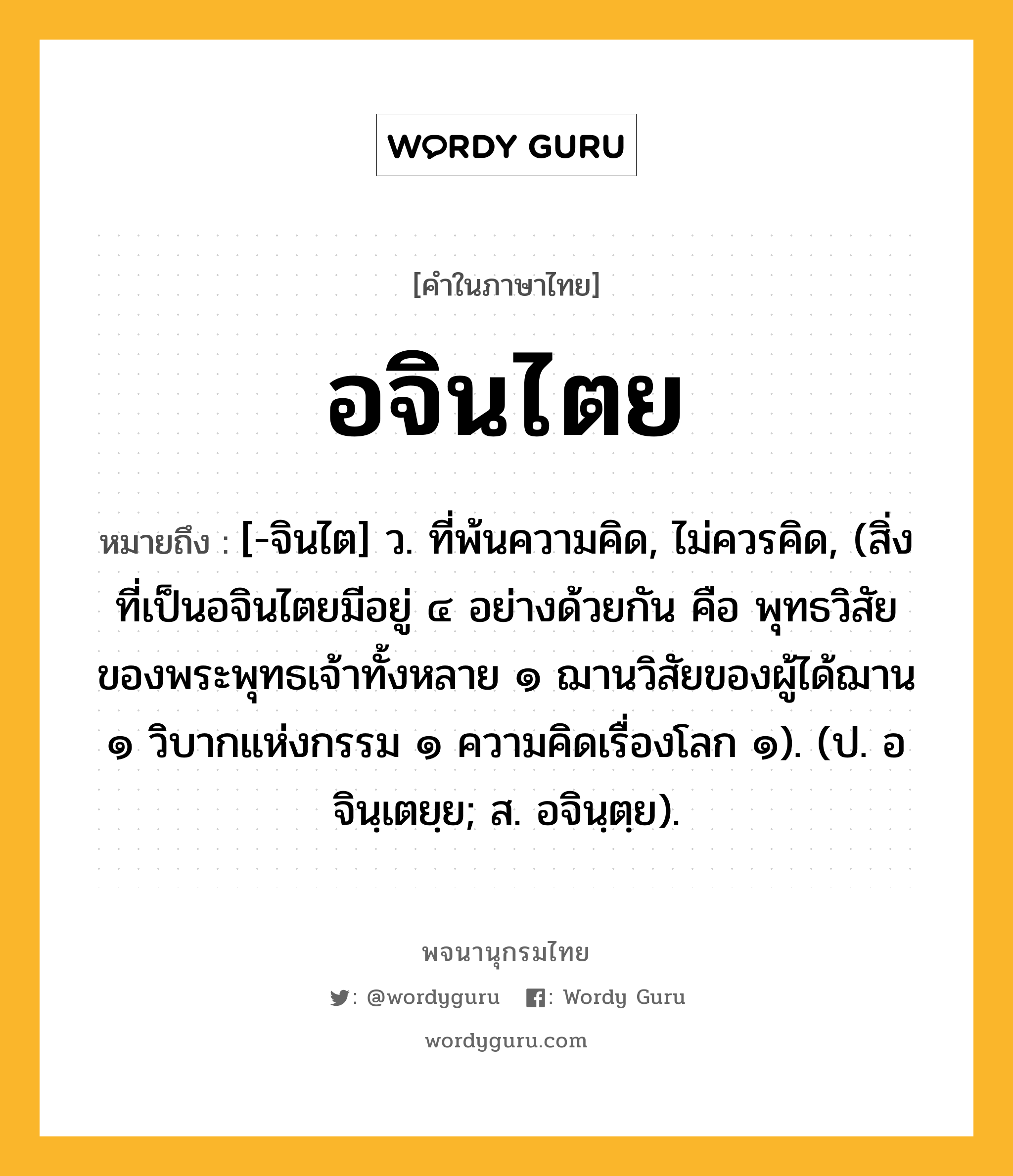 อจินไตย หมายถึงอะไร?, คำในภาษาไทย อจินไตย หมายถึง [-จินไต] ว. ที่พ้นความคิด, ไม่ควรคิด, (สิ่งที่เป็นอจินไตยมีอยู่ ๔ อย่างด้วยกัน คือ พุทธวิสัยของพระพุทธเจ้าทั้งหลาย ๑ ฌานวิสัยของผู้ได้ฌาน ๑ วิบากแห่งกรรม ๑ ความคิดเรื่องโลก ๑). (ป. อจินฺเตยฺย; ส. อจินฺตฺย).