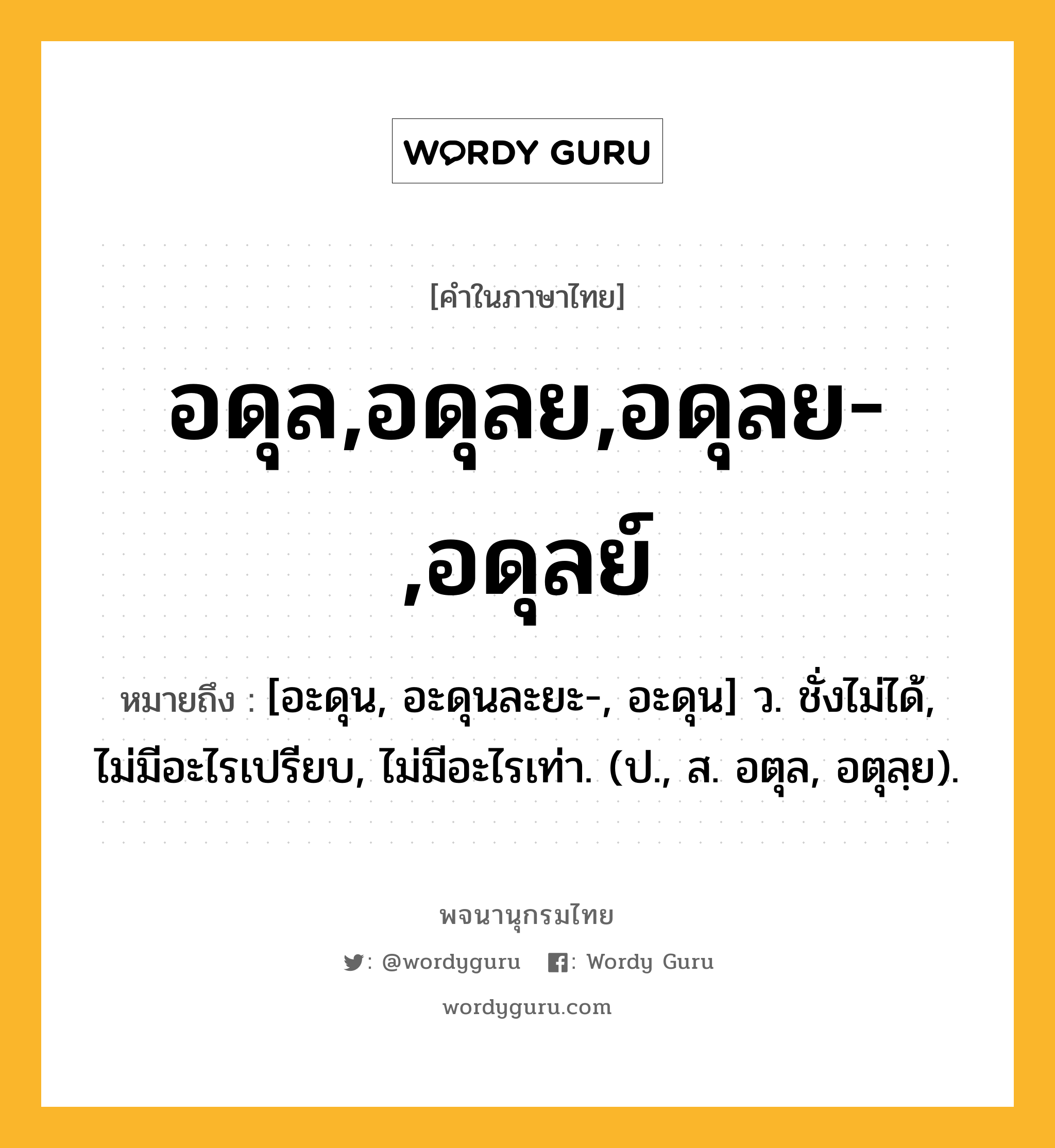 อดุล,อดุลย,อดุลย-,อดุลย์ หมายถึงอะไร?, คำในภาษาไทย อดุล,อดุลย,อดุลย-,อดุลย์ หมายถึง [อะดุน, อะดุนละยะ-, อะดุน] ว. ชั่งไม่ได้, ไม่มีอะไรเปรียบ, ไม่มีอะไรเท่า. (ป., ส. อตุล, อตุลฺย).