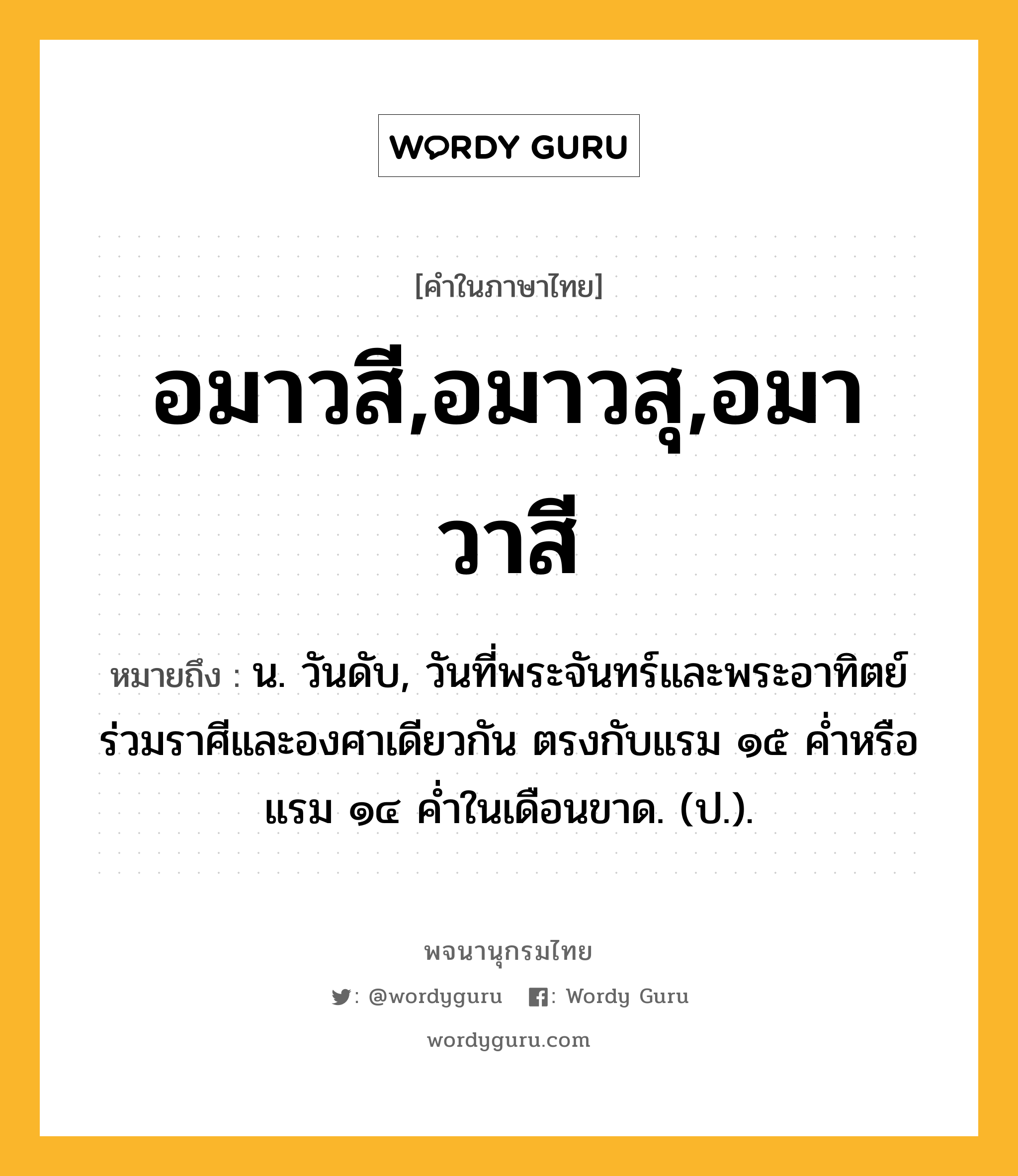 อมาวสี,อมาวสุ,อมาวาสี หมายถึงอะไร?, คำในภาษาไทย อมาวสี,อมาวสุ,อมาวาสี หมายถึง น. วันดับ, วันที่พระจันทร์และพระอาทิตย์ร่วมราศีและองศาเดียวกัน ตรงกับแรม ๑๕ ค่ำหรือแรม ๑๔ ค่ำในเดือนขาด. (ป.).