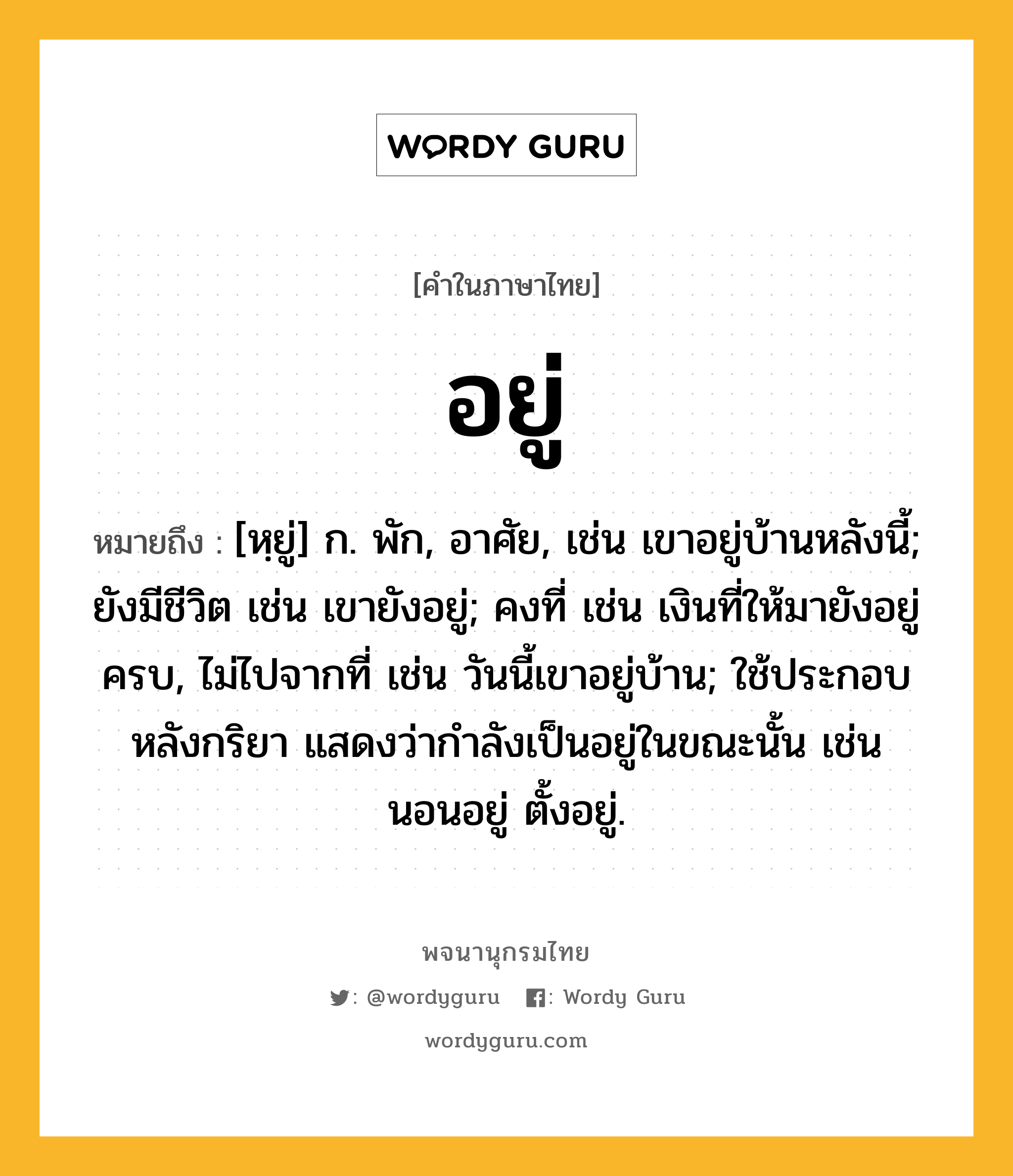 อยู่ หมายถึงอะไร?, คำในภาษาไทย อยู่ หมายถึง [หฺยู่] ก. พัก, อาศัย, เช่น เขาอยู่บ้านหลังนี้; ยังมีชีวิต เช่น เขายังอยู่; คงที่ เช่น เงินที่ให้มายังอยู่ครบ, ไม่ไปจากที่ เช่น วันนี้เขาอยู่บ้าน; ใช้ประกอบหลังกริยา แสดงว่ากําลังเป็นอยู่ในขณะนั้น เช่น นอนอยู่ ตั้งอยู่.