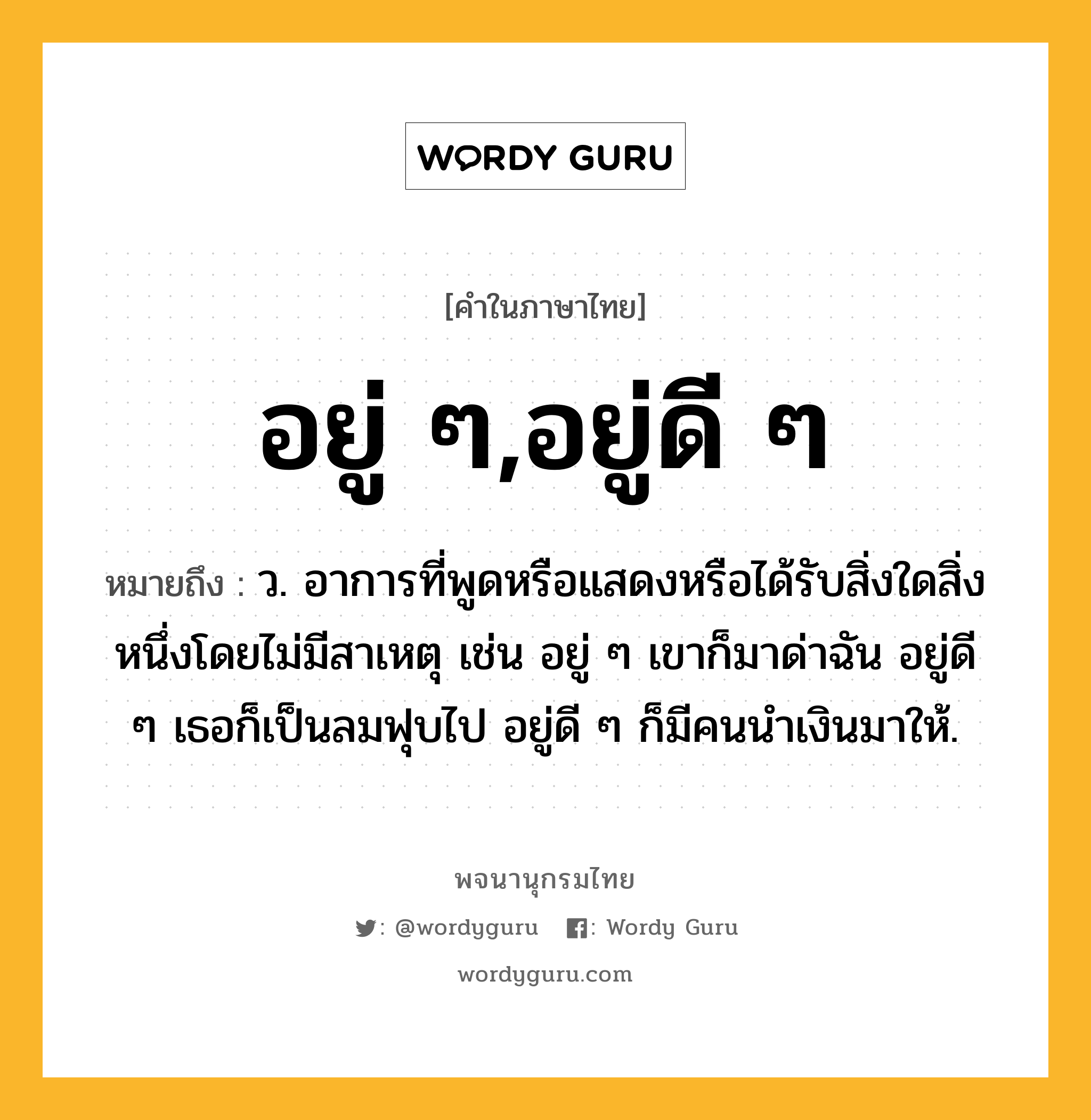 อยู่ ๆ,อยู่ดี ๆ หมายถึงอะไร?, คำในภาษาไทย อยู่ ๆ,อยู่ดี ๆ หมายถึง ว. อาการที่พูดหรือแสดงหรือได้รับสิ่งใดสิ่งหนึ่งโดยไม่มีสาเหตุ เช่น อยู่ ๆ เขาก็มาด่าฉัน อยู่ดี ๆ เธอก็เป็นลมฟุบไป อยู่ดี ๆ ก็มีคนนำเงินมาให้.