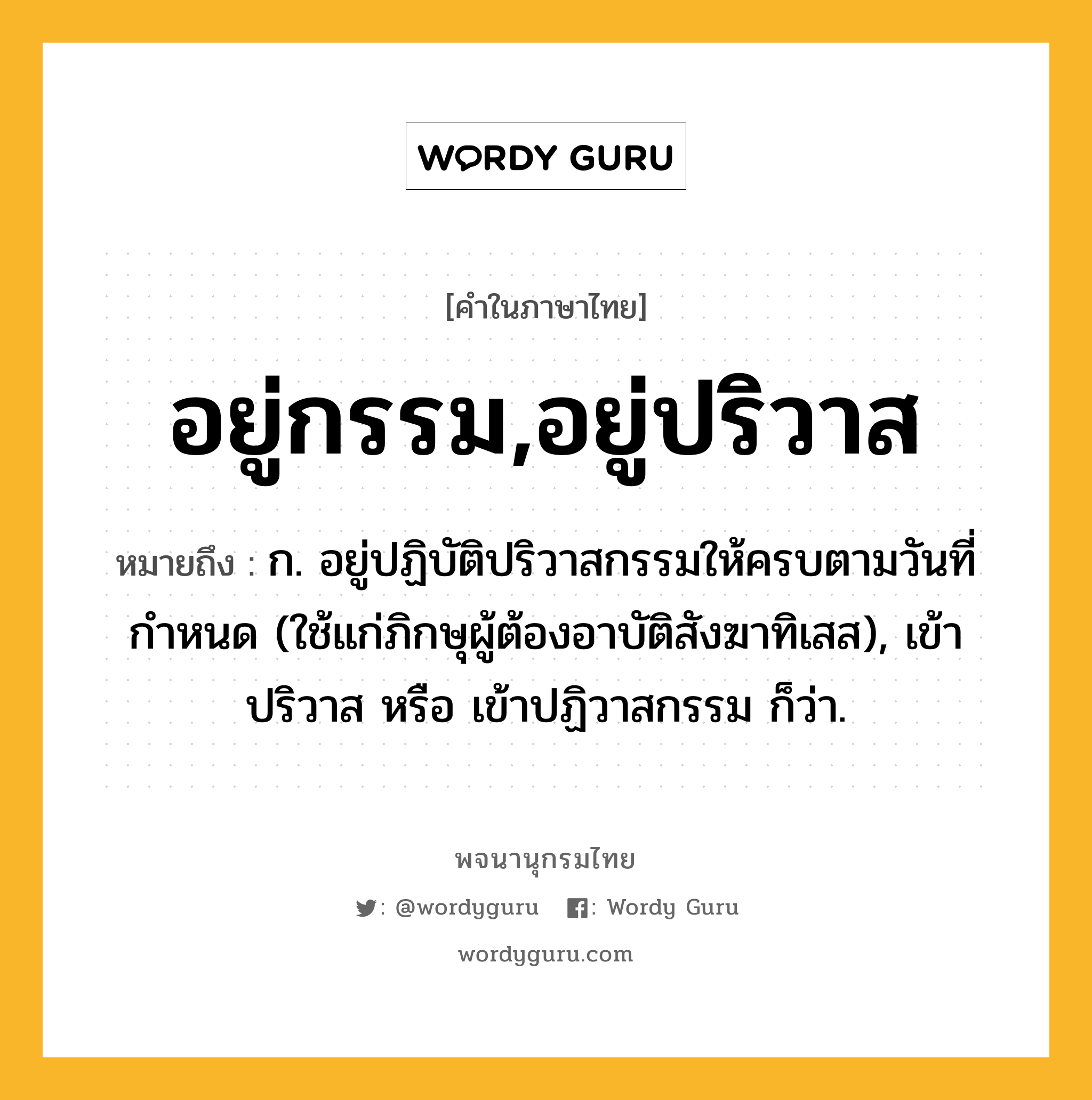 อยู่กรรม,อยู่ปริวาส หมายถึงอะไร?, คำในภาษาไทย อยู่กรรม,อยู่ปริวาส หมายถึง ก. อยู่ปฏิบัติปริวาสกรรมให้ครบตามวันที่กำหนด (ใช้แก่ภิกษุผู้ต้องอาบัติสังฆาทิเสส), เข้าปริวาส หรือ เข้าปฏิวาสกรรม ก็ว่า.