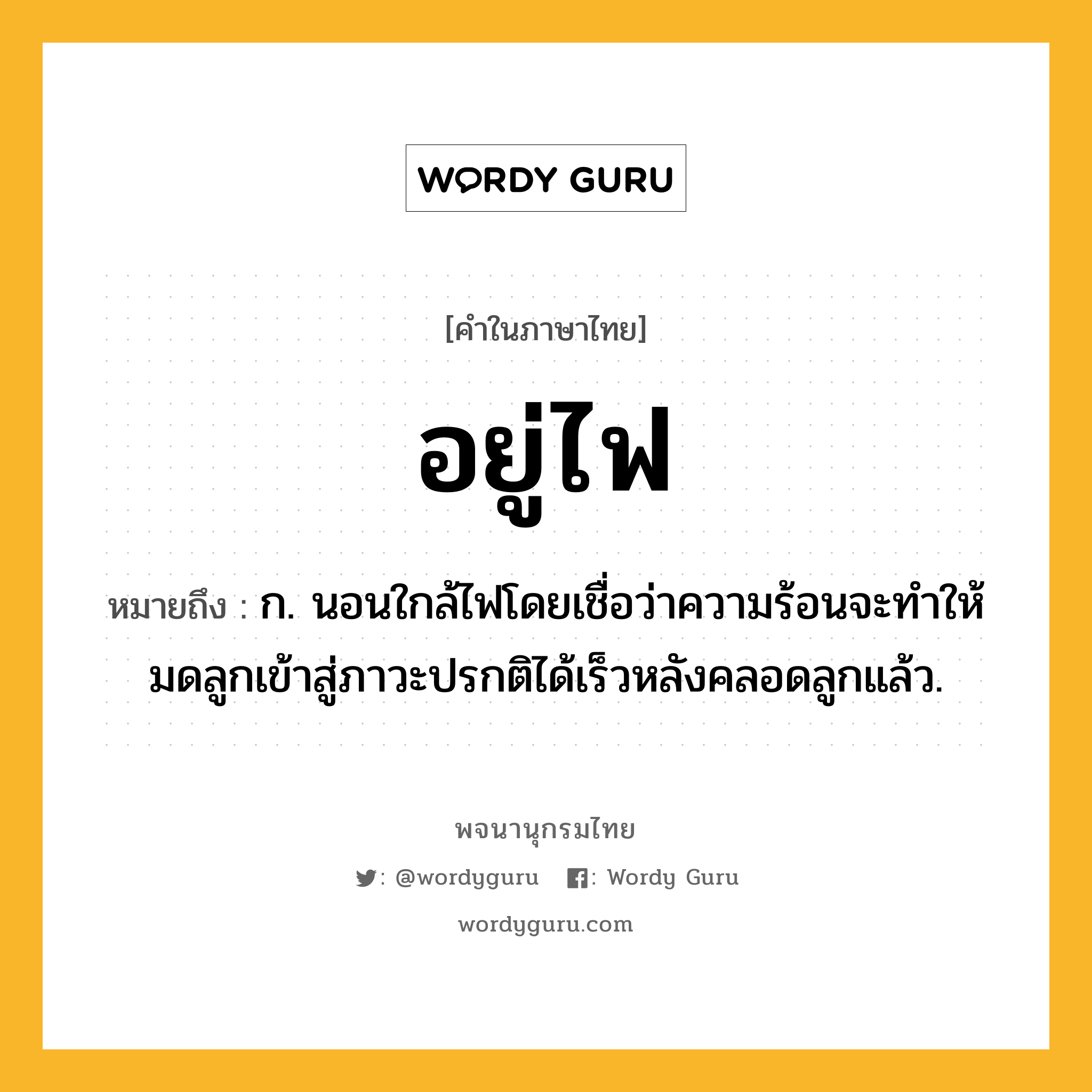 อยู่ไฟ หมายถึงอะไร?, คำในภาษาไทย อยู่ไฟ หมายถึง ก. นอนใกล้ไฟโดยเชื่อว่าความร้อนจะทําให้มดลูกเข้าสู่ภาวะปรกติได้เร็วหลังคลอดลูกแล้ว.