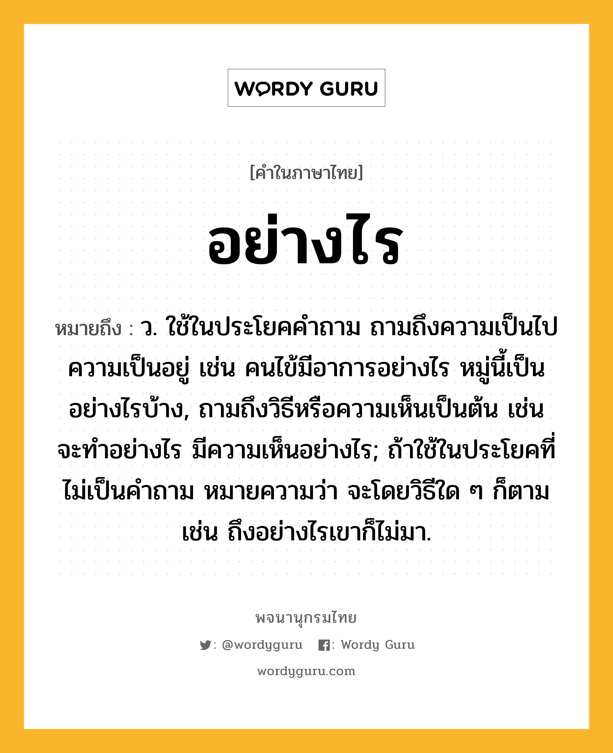 อย่างไร หมายถึงอะไร?, คำในภาษาไทย อย่างไร หมายถึง ว. ใช้ในประโยคคําถาม ถามถึงความเป็นไป ความเป็นอยู่ เช่น คนไข้มีอาการอย่างไร หมู่นี้เป็นอย่างไรบ้าง, ถามถึงวิธีหรือความเห็นเป็นต้น เช่น จะทําอย่างไร มีความเห็นอย่างไร; ถ้าใช้ในประโยคที่ไม่เป็นคําถาม หมายความว่า จะโดยวิธีใด ๆ ก็ตาม เช่น ถึงอย่างไรเขาก็ไม่มา.