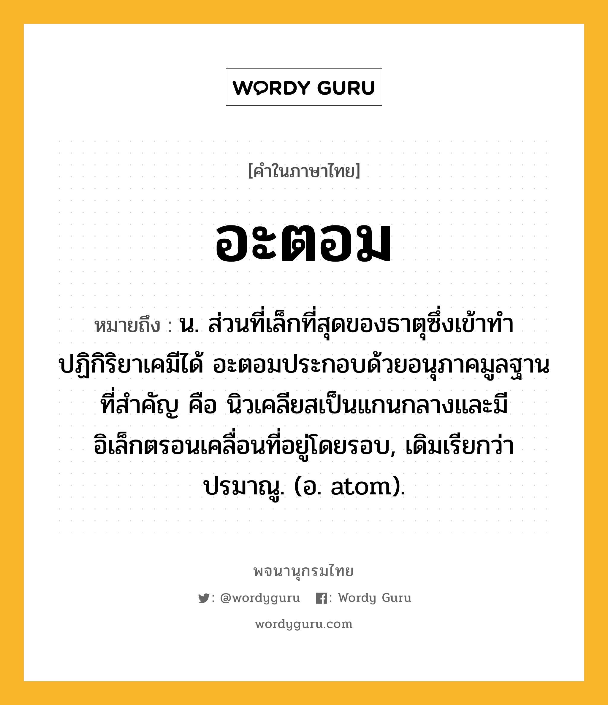 อะตอม หมายถึงอะไร?, คำในภาษาไทย อะตอม หมายถึง น. ส่วนที่เล็กที่สุดของธาตุซึ่งเข้าทําปฏิกิริยาเคมีได้ อะตอมประกอบด้วยอนุภาคมูลฐานที่สําคัญ คือ นิวเคลียสเป็นแกนกลางและมีอิเล็กตรอนเคลื่อนที่อยู่โดยรอบ, เดิมเรียกว่า ปรมาณู. (อ. atom).