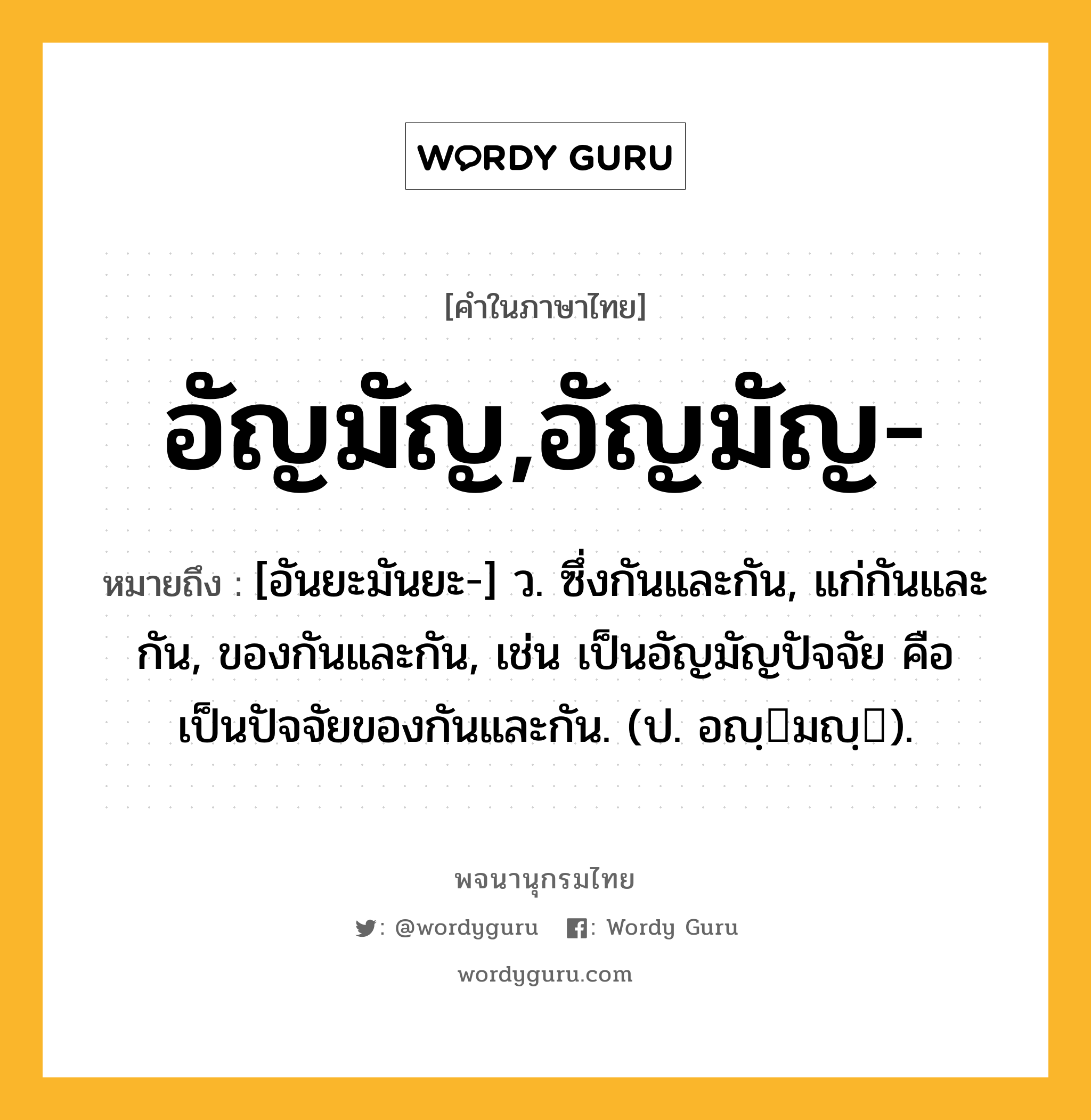 อัญมัญ,อัญมัญ- หมายถึงอะไร?, คำในภาษาไทย อัญมัญ,อัญมัญ- หมายถึง [อันยะมันยะ-] ว. ซึ่งกันและกัน, แก่กันและกัน, ของกันและกัน, เช่น เป็นอัญมัญปัจจัย คือ เป็นปัจจัยของกันและกัน. (ป. อญฺมญฺ).