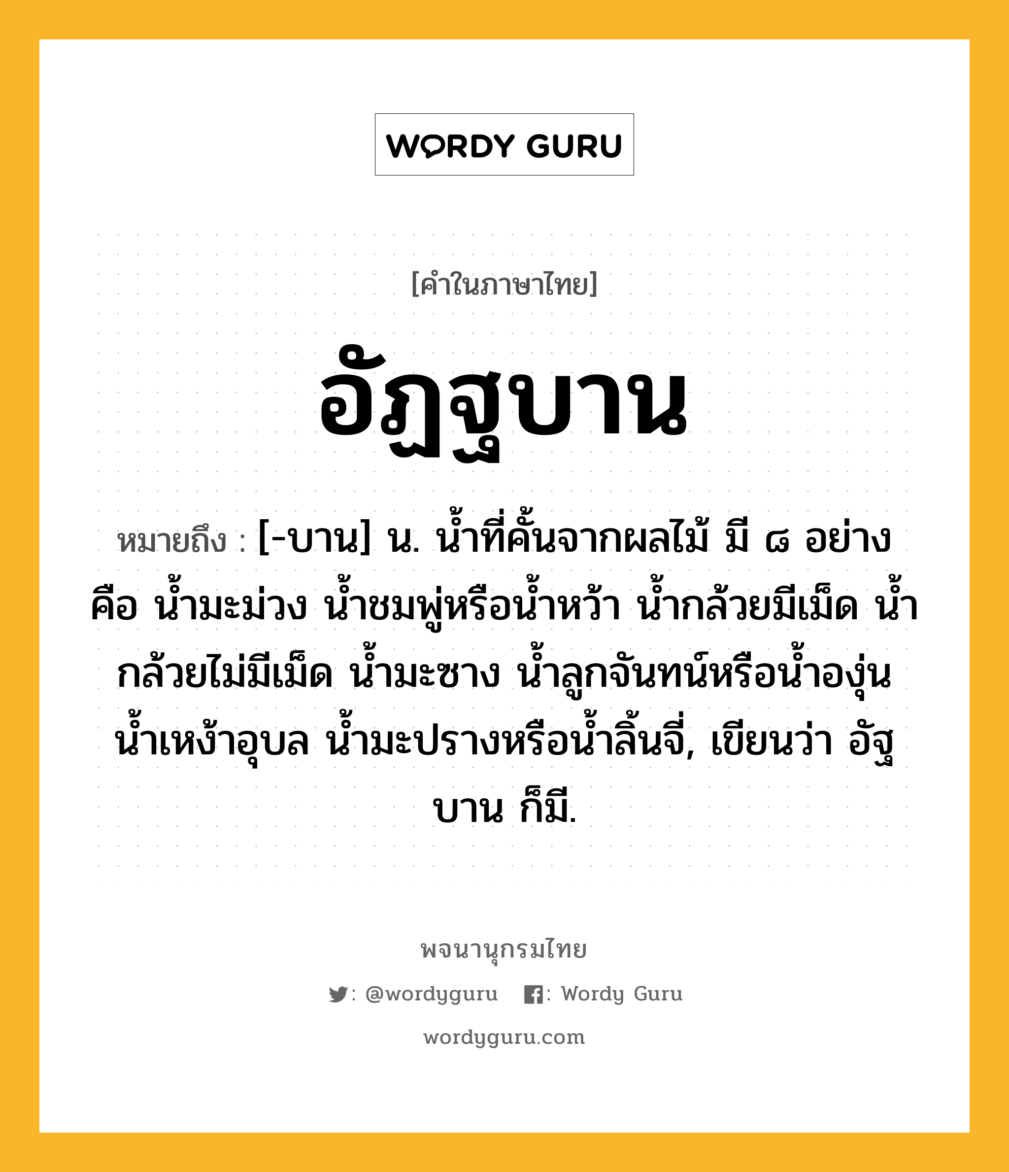 อัฏฐบาน หมายถึงอะไร?, คำในภาษาไทย อัฏฐบาน หมายถึง [-บาน] น. น้ำที่คั้นจากผลไม้ มี ๘ อย่าง คือ น้ำมะม่วง น้ำชมพู่หรือน้ำหว้า น้ำกล้วยมีเม็ด น้ำกล้วยไม่มีเม็ด น้ำมะซาง น้ำลูกจันทน์หรือน้ำองุ่น น้ำเหง้าอุบล น้ำมะปรางหรือน้ำลิ้นจี่, เขียนว่า อัฐบาน ก็มี.