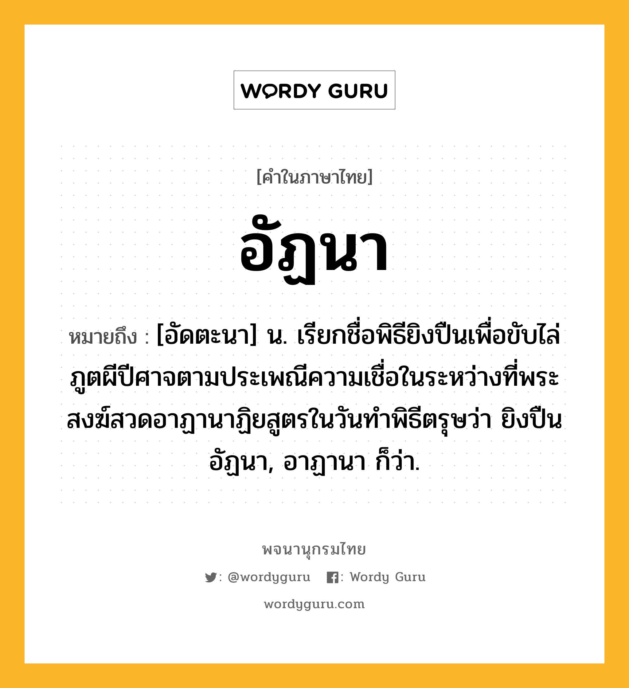 อัฏนา หมายถึงอะไร?, คำในภาษาไทย อัฏนา หมายถึง [อัดตะนา] น. เรียกชื่อพิธียิงปืนเพื่อขับไล่ภูตผีปีศาจตามประเพณีความเชื่อในระหว่างที่พระสงฆ์สวดอาฏานาฏิยสูตรในวันทําพิธีตรุษว่า ยิงปืนอัฏนา, อาฏานา ก็ว่า.