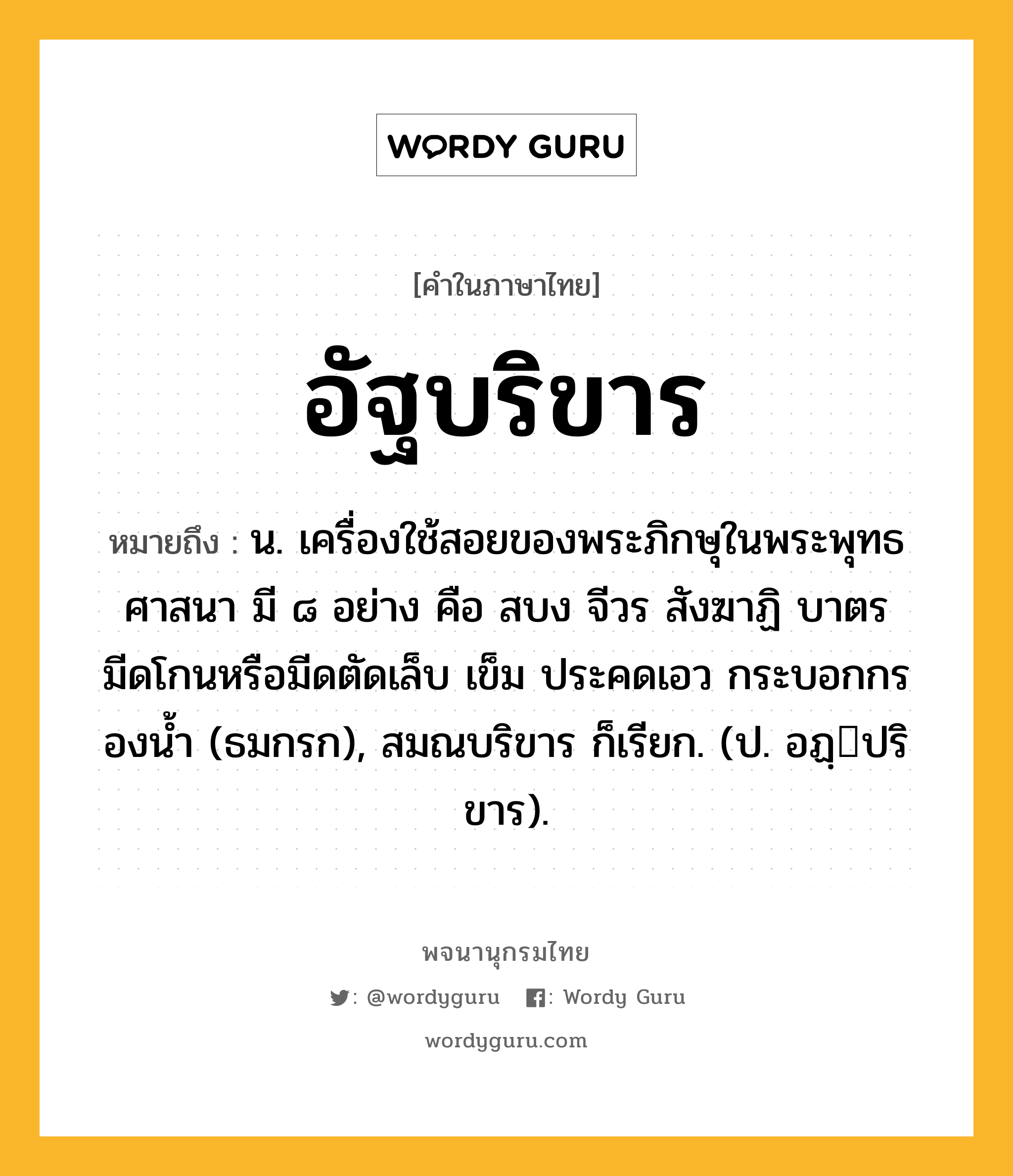 อัฐบริขาร หมายถึงอะไร?, คำในภาษาไทย อัฐบริขาร หมายถึง น. เครื่องใช้สอยของพระภิกษุในพระพุทธศาสนา มี ๘ อย่าง คือ สบง จีวร สังฆาฏิ บาตร มีดโกนหรือมีดตัดเล็บ เข็ม ประคดเอว กระบอกกรองนํ้า (ธมกรก), สมณบริขาร ก็เรียก. (ป. อฏฺปริขาร).