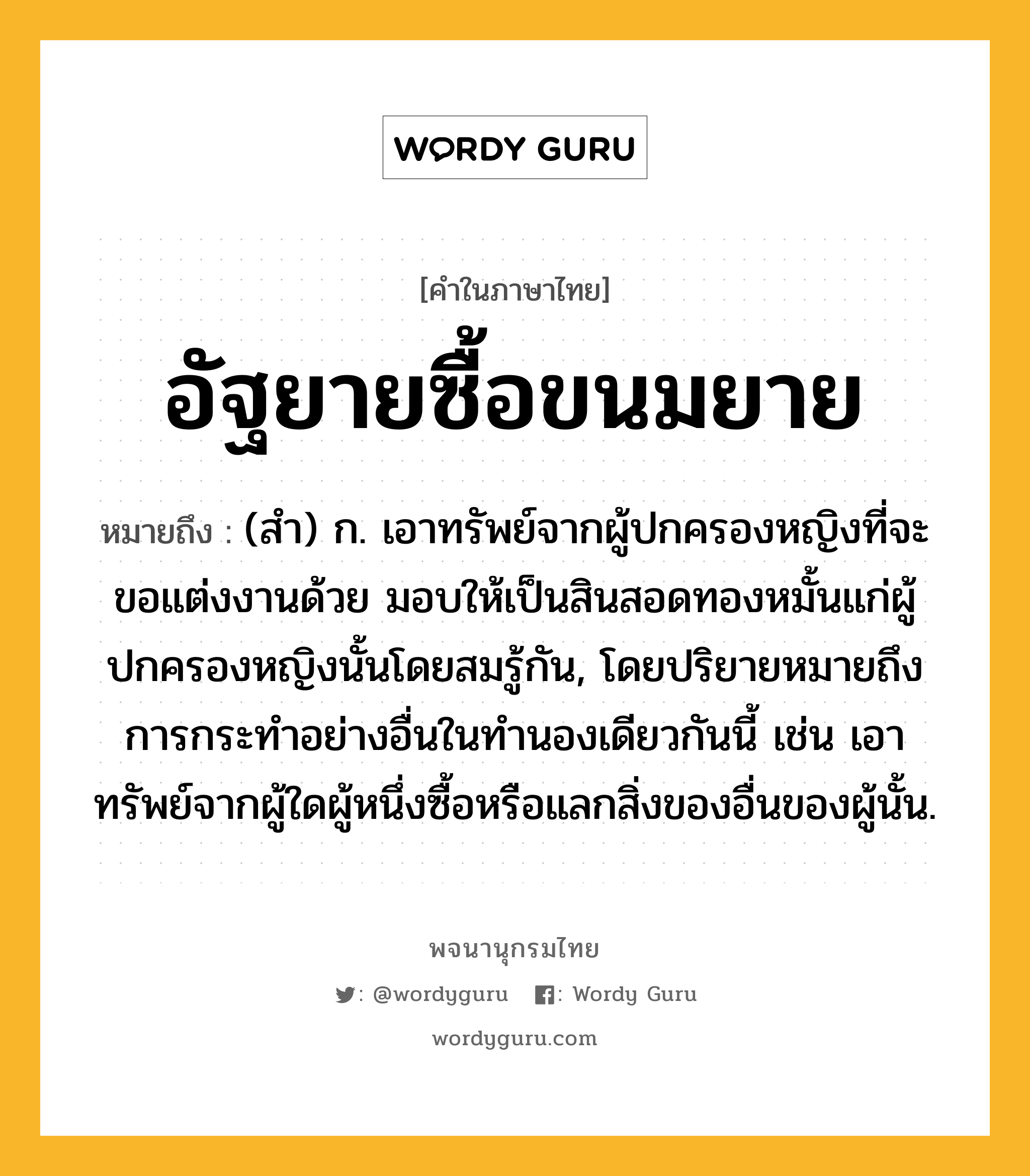 อัฐยายซื้อขนมยาย หมายถึงอะไร?, คำในภาษาไทย อัฐยายซื้อขนมยาย หมายถึง (สํา) ก. เอาทรัพย์จากผู้ปกครองหญิงที่จะขอแต่งงานด้วย มอบให้เป็นสินสอดทองหมั้นแก่ผู้ปกครองหญิงนั้นโดยสมรู้กัน, โดยปริยายหมายถึงการกระทําอย่างอื่นในทํานองเดียวกันนี้ เช่น เอาทรัพย์จากผู้ใดผู้หนึ่งซื้อหรือแลกสิ่งของอื่นของผู้นั้น.