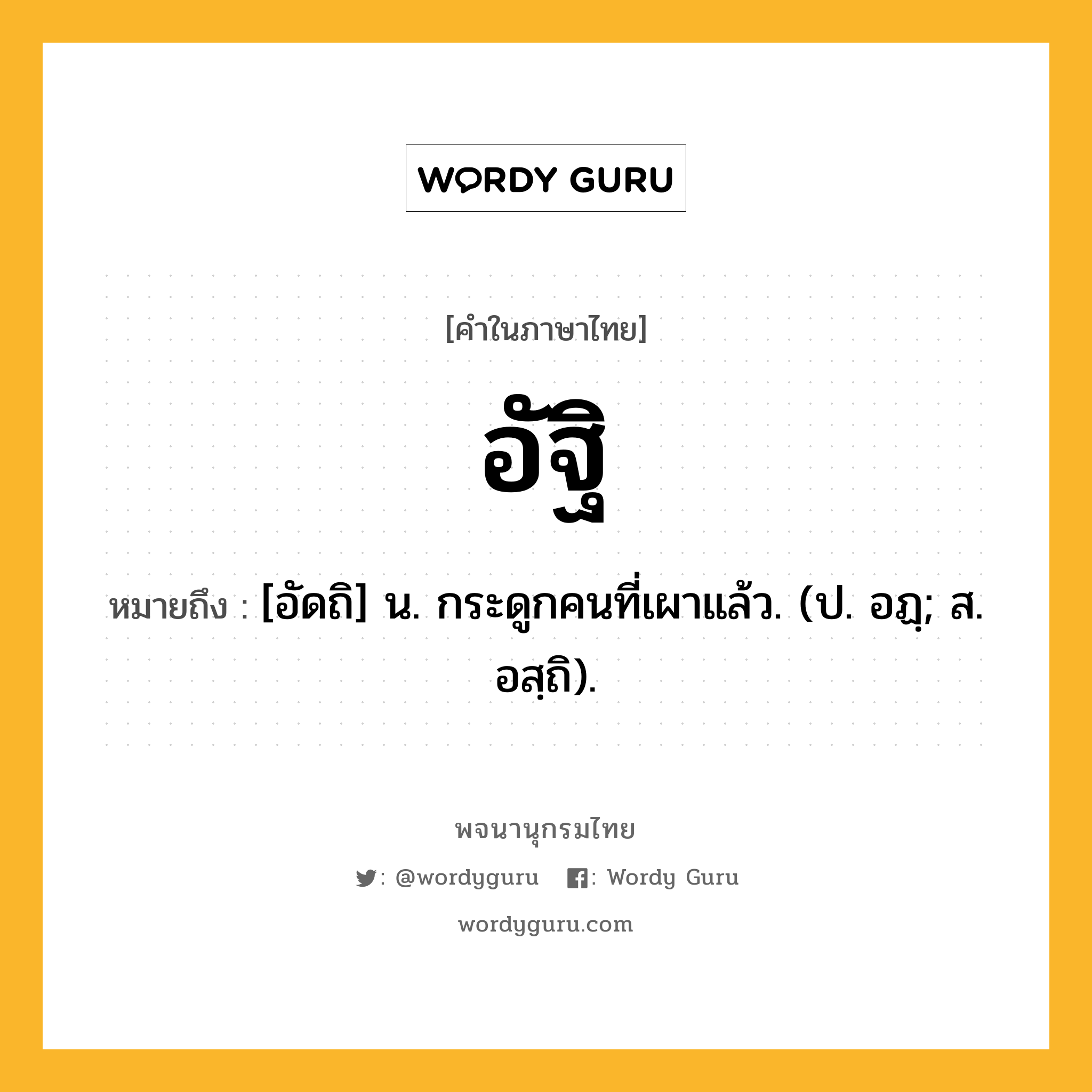 อัฐิ หมายถึงอะไร?, คำในภาษาไทย อัฐิ หมายถึง [อัดถิ] น. กระดูกคนที่เผาแล้ว. (ป. อฏฺ; ส. อสฺถิ).