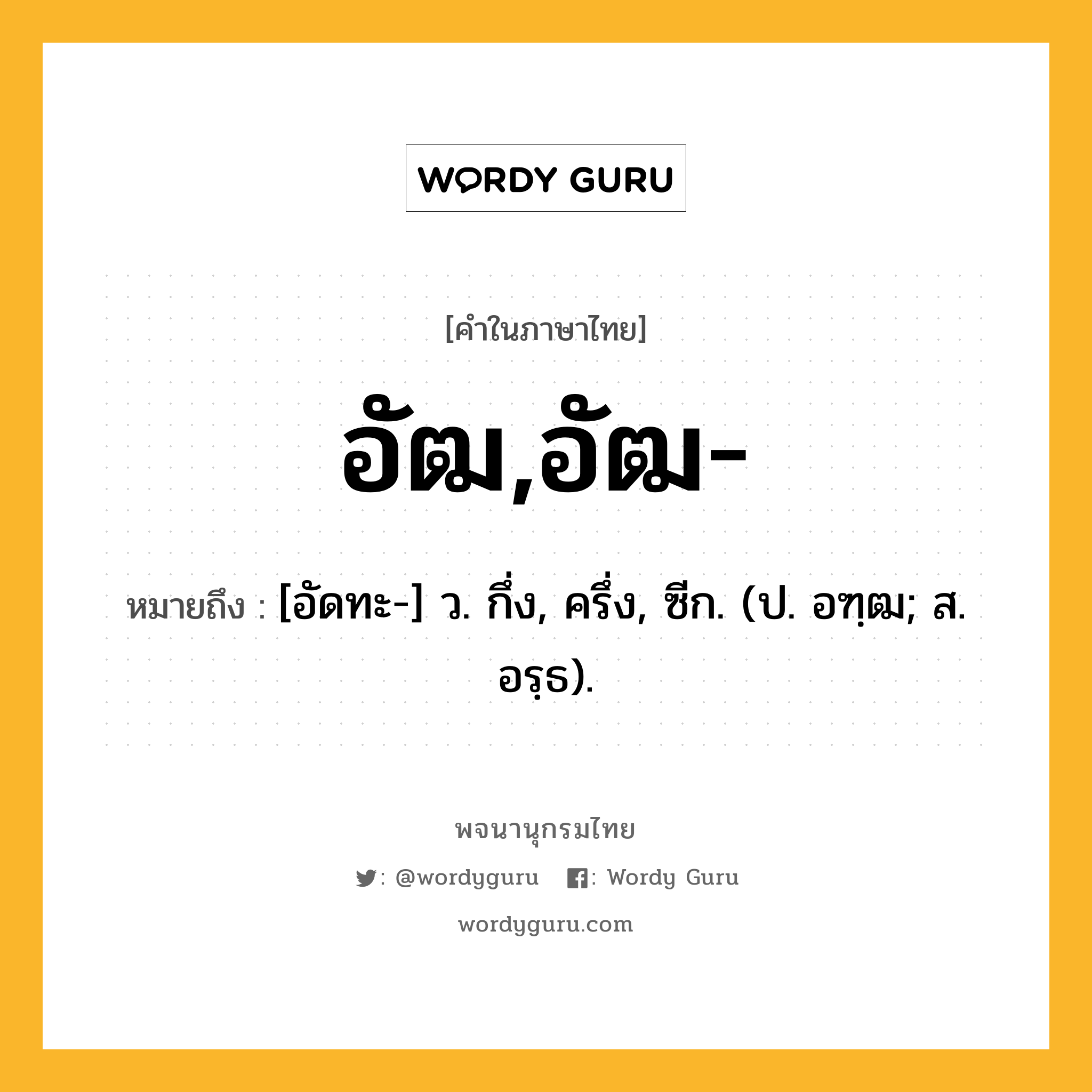 อัฒ,อัฒ- หมายถึงอะไร?, คำในภาษาไทย อัฒ,อัฒ- หมายถึง [อัดทะ-] ว. กึ่ง, ครึ่ง, ซีก. (ป. อฑฺฒ; ส. อรฺธ).