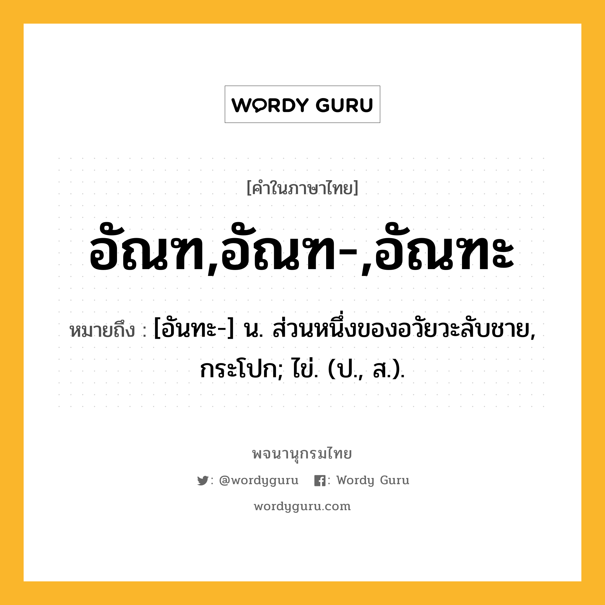 อัณฑ,อัณฑ-,อัณฑะ หมายถึงอะไร?, คำในภาษาไทย อัณฑ,อัณฑ-,อัณฑะ หมายถึง [อันทะ-] น. ส่วนหนึ่งของอวัยวะลับชาย, กระโปก; ไข่. (ป., ส.).