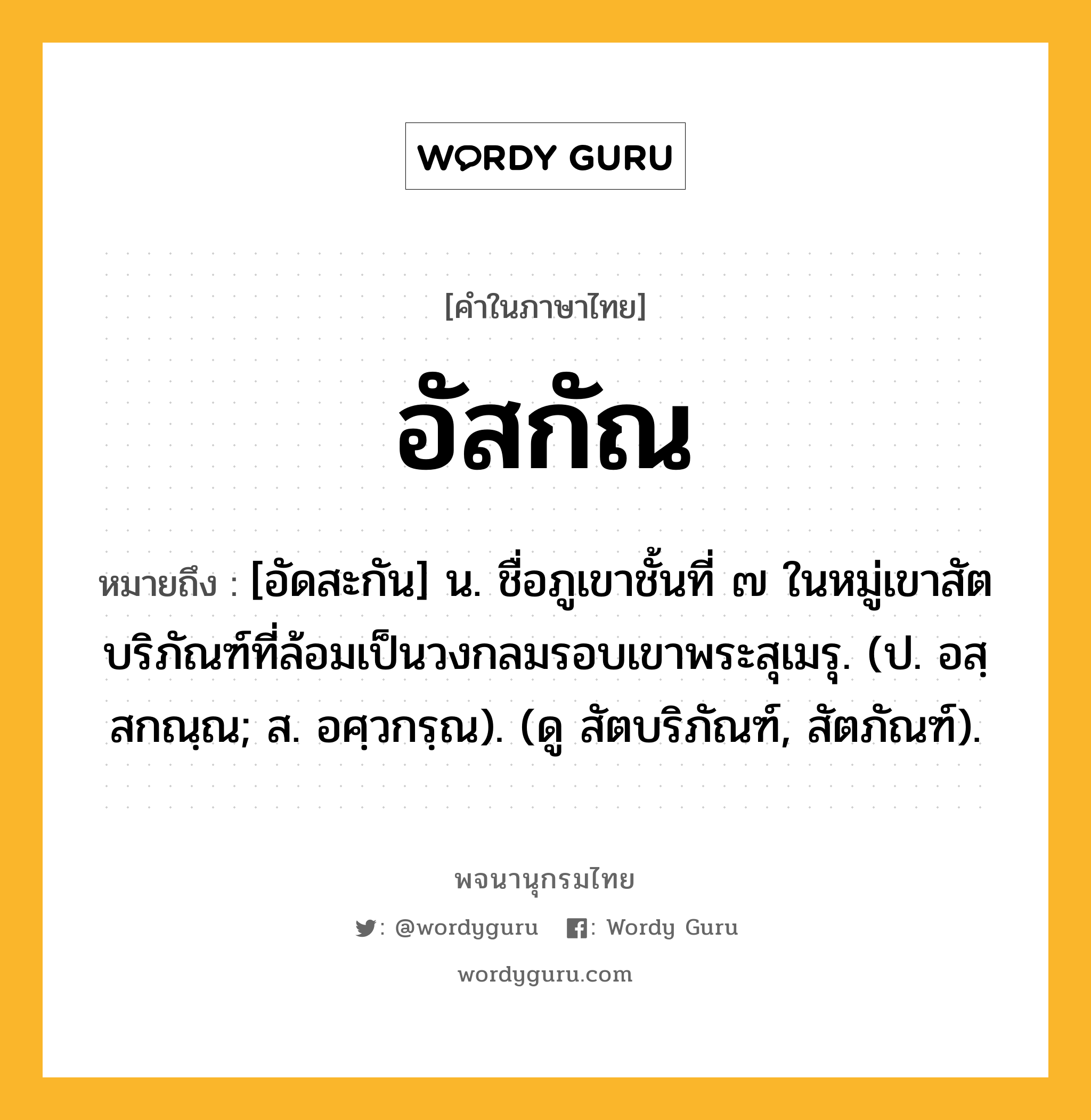 อัสกัณ หมายถึงอะไร?, คำในภาษาไทย อัสกัณ หมายถึง [อัดสะกัน] น. ชื่อภูเขาชั้นที่ ๗ ในหมู่เขาสัตบริภัณฑ์ที่ล้อมเป็นวงกลมรอบเขาพระสุเมรุ. (ป. อสฺสกณฺณ; ส. อศฺวกรฺณ). (ดู สัตบริภัณฑ์, สัตภัณฑ์).