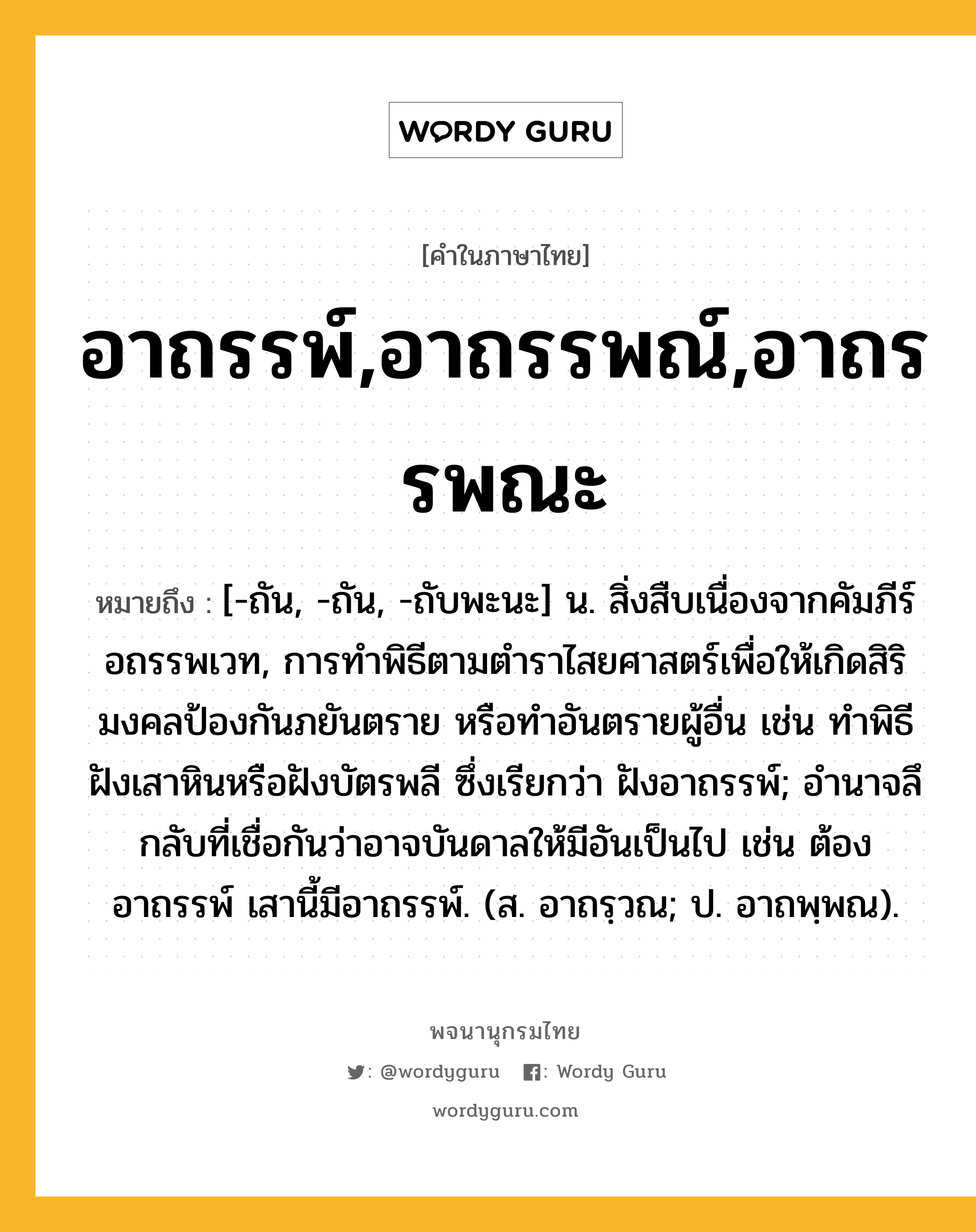 อาถรรพ์,อาถรรพณ์,อาถรรพณะ หมายถึงอะไร?, คำในภาษาไทย อาถรรพ์,อาถรรพณ์,อาถรรพณะ หมายถึง [-ถัน, -ถัน, -ถับพะนะ] น. สิ่งสืบเนื่องจากคัมภีร์อถรรพเวท, การทําพิธีตามตำราไสยศาสตร์เพื่อให้เกิดสิริมงคลป้องกันภยันตราย หรือทำอันตรายผู้อื่น เช่น ทําพิธีฝังเสาหินหรือฝังบัตรพลี ซึ่งเรียกว่า ฝังอาถรรพ์; อํานาจลึกลับที่เชื่อกันว่าอาจบันดาลให้มีอันเป็นไป เช่น ต้องอาถรรพ์ เสานี้มีอาถรรพ์. (ส. อาถรฺวณ; ป. อาถพฺพณ).