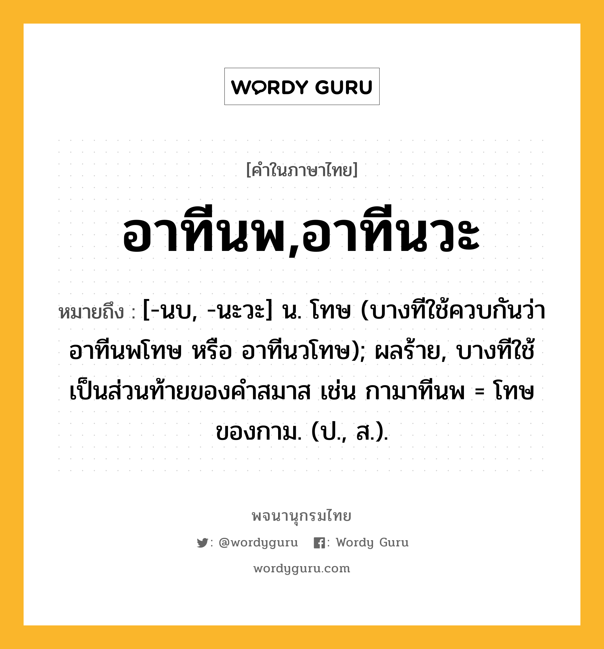 อาทีนพ,อาทีนวะ หมายถึงอะไร?, คำในภาษาไทย อาทีนพ,อาทีนวะ หมายถึง [-นบ, -นะวะ] น. โทษ (บางทีใช้ควบกันว่า อาทีนพโทษ หรือ อาทีนวโทษ); ผลร้าย, บางทีใช้เป็นส่วนท้ายของคำสมาส เช่น กามาทีนพ = โทษของกาม. (ป., ส.).