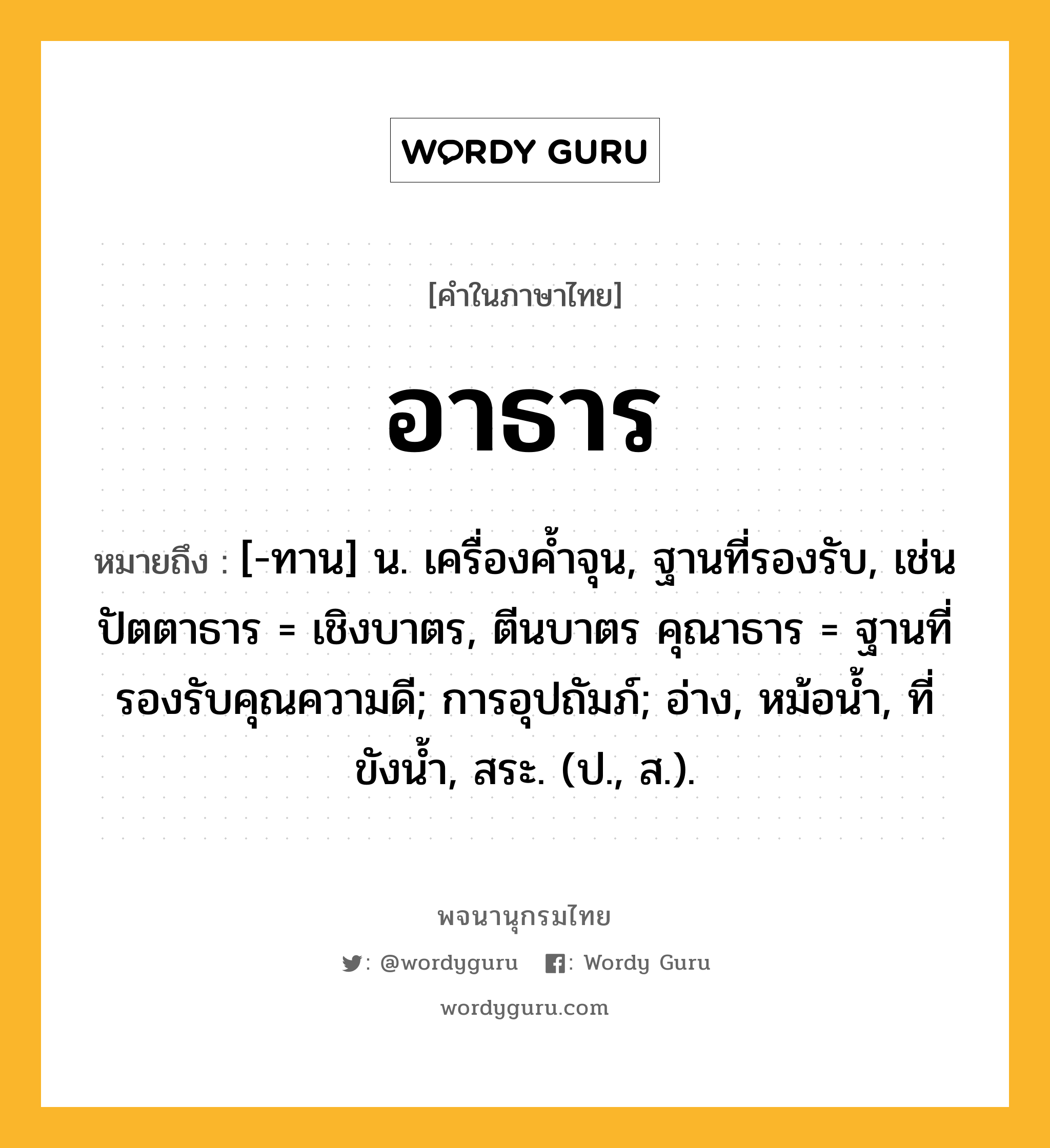 อาธาร หมายถึงอะไร?, คำในภาษาไทย อาธาร หมายถึง [-ทาน] น. เครื่องคํ้าจุน, ฐานที่รองรับ, เช่น ปัตตาธาร = เชิงบาตร, ตีนบาตร คุณาธาร = ฐานที่รองรับคุณความดี; การอุปถัมภ์; อ่าง, หม้อนํ้า, ที่ขังนํ้า, สระ. (ป., ส.).