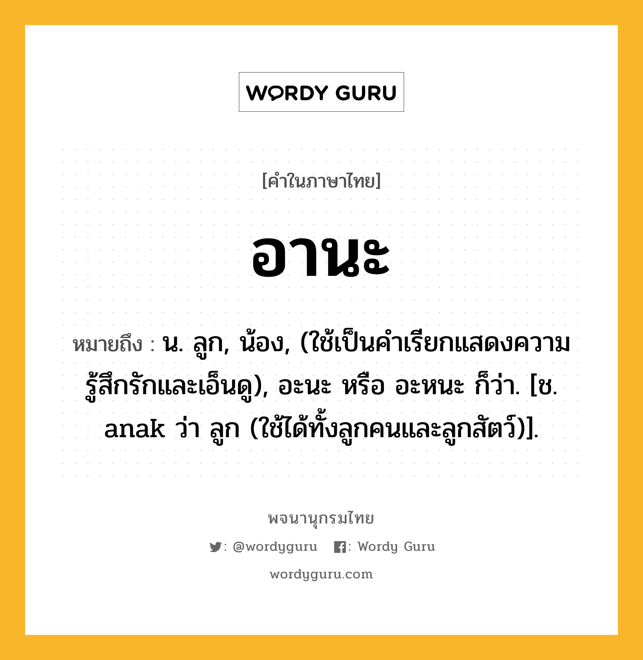 อานะ หมายถึงอะไร?, คำในภาษาไทย อานะ หมายถึง น. ลูก, น้อง, (ใช้เป็นคำเรียกแสดงความรู้สึกรักและเอ็นดู), อะนะ หรือ อะหนะ ก็ว่า. [ช. anak ว่า ลูก (ใช้ได้ทั้งลูกคนและลูกสัตว์)].