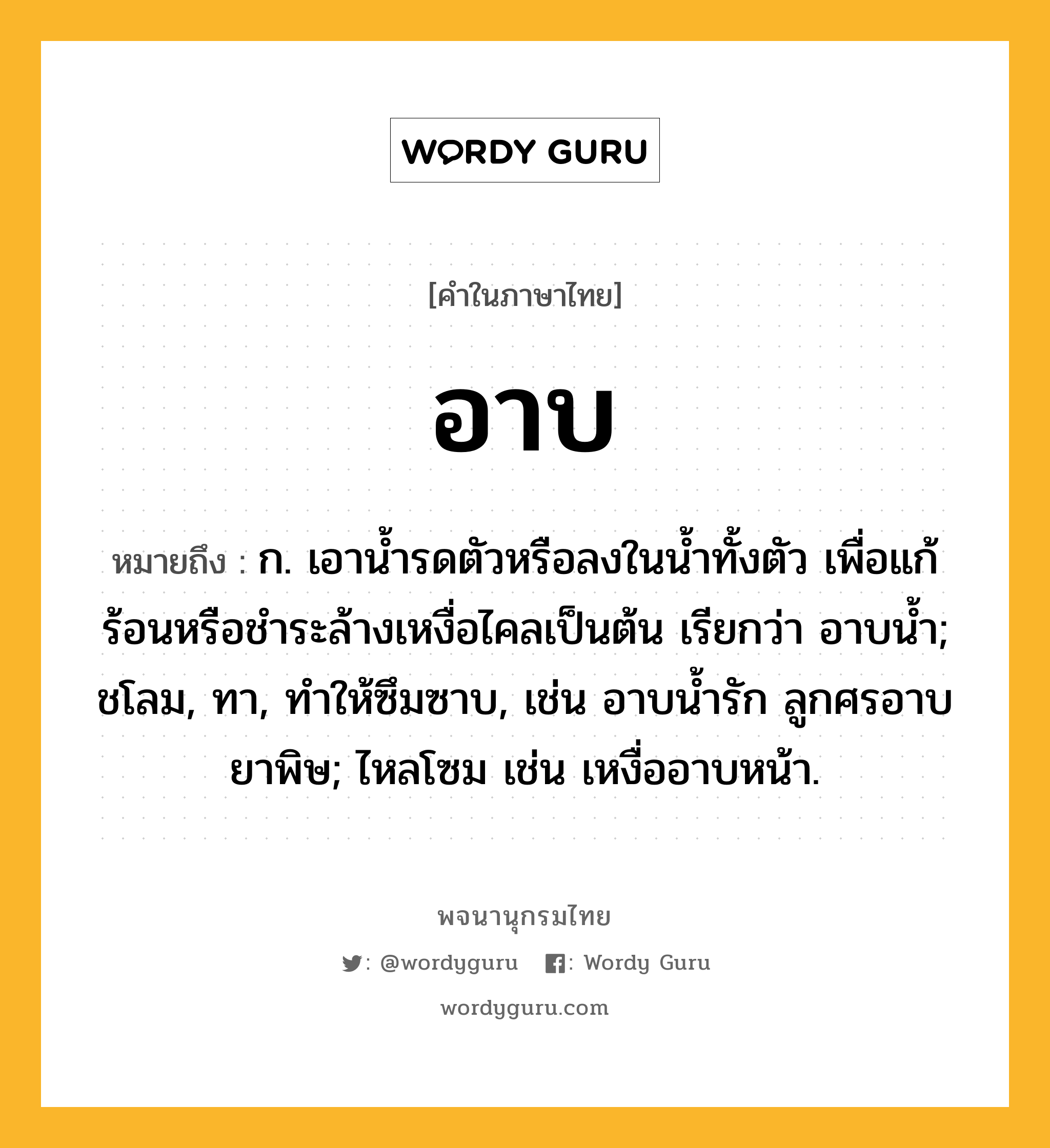 อาบ หมายถึงอะไร?, คำในภาษาไทย อาบ หมายถึง ก. เอานํ้ารดตัวหรือลงในนํ้าทั้งตัว เพื่อแก้ร้อนหรือชําระล้างเหงื่อไคลเป็นต้น เรียกว่า อาบนํ้า; ชโลม, ทา, ทําให้ซึมซาบ, เช่น อาบนํ้ารัก ลูกศรอาบยาพิษ; ไหลโซม เช่น เหงื่ออาบหน้า.