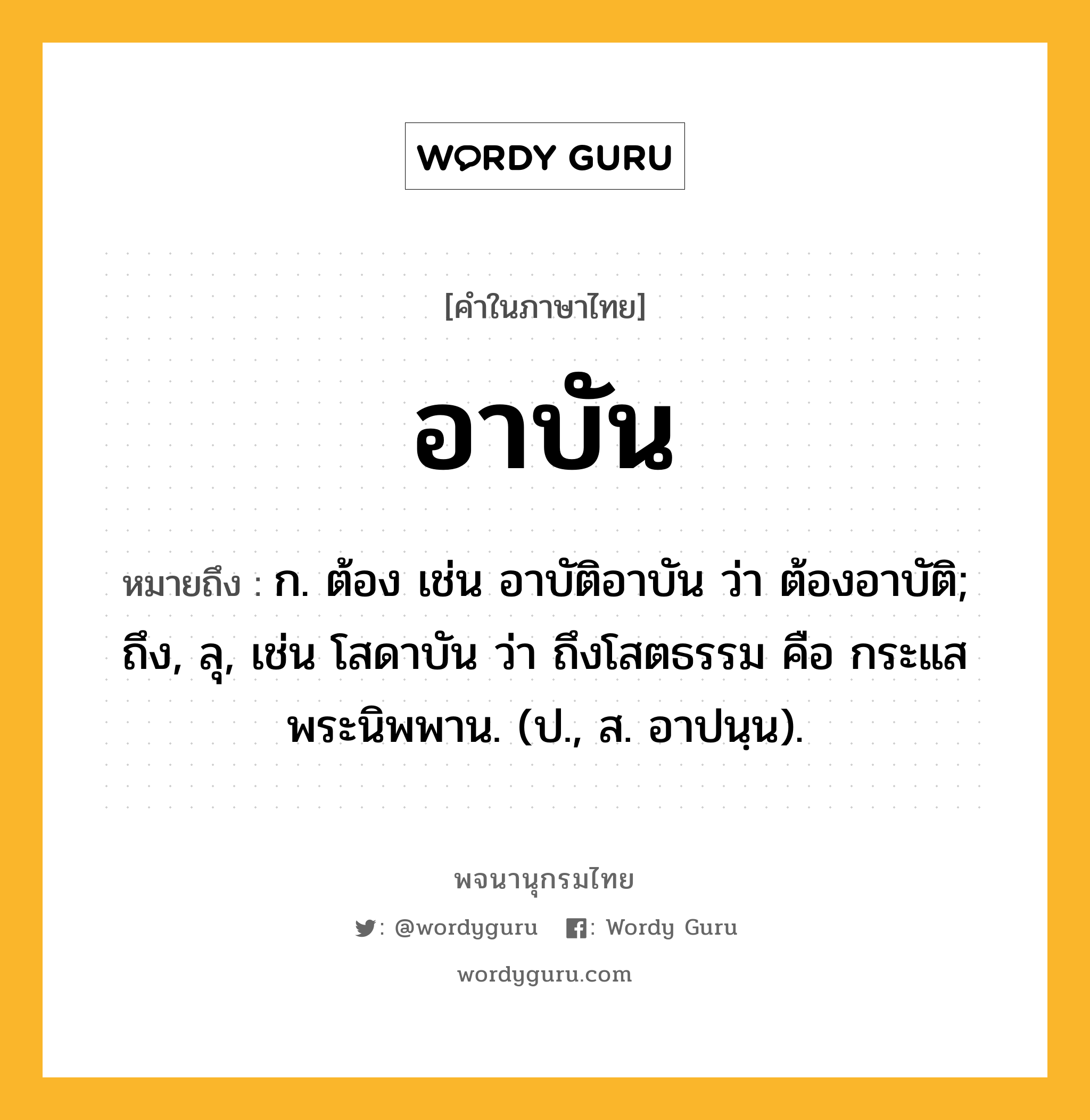 อาบัน หมายถึงอะไร?, คำในภาษาไทย อาบัน หมายถึง ก. ต้อง เช่น อาบัติอาบัน ว่า ต้องอาบัติ; ถึง, ลุ, เช่น โสดาบัน ว่า ถึงโสตธรรม คือ กระแสพระนิพพาน. (ป., ส. อาปนฺน).