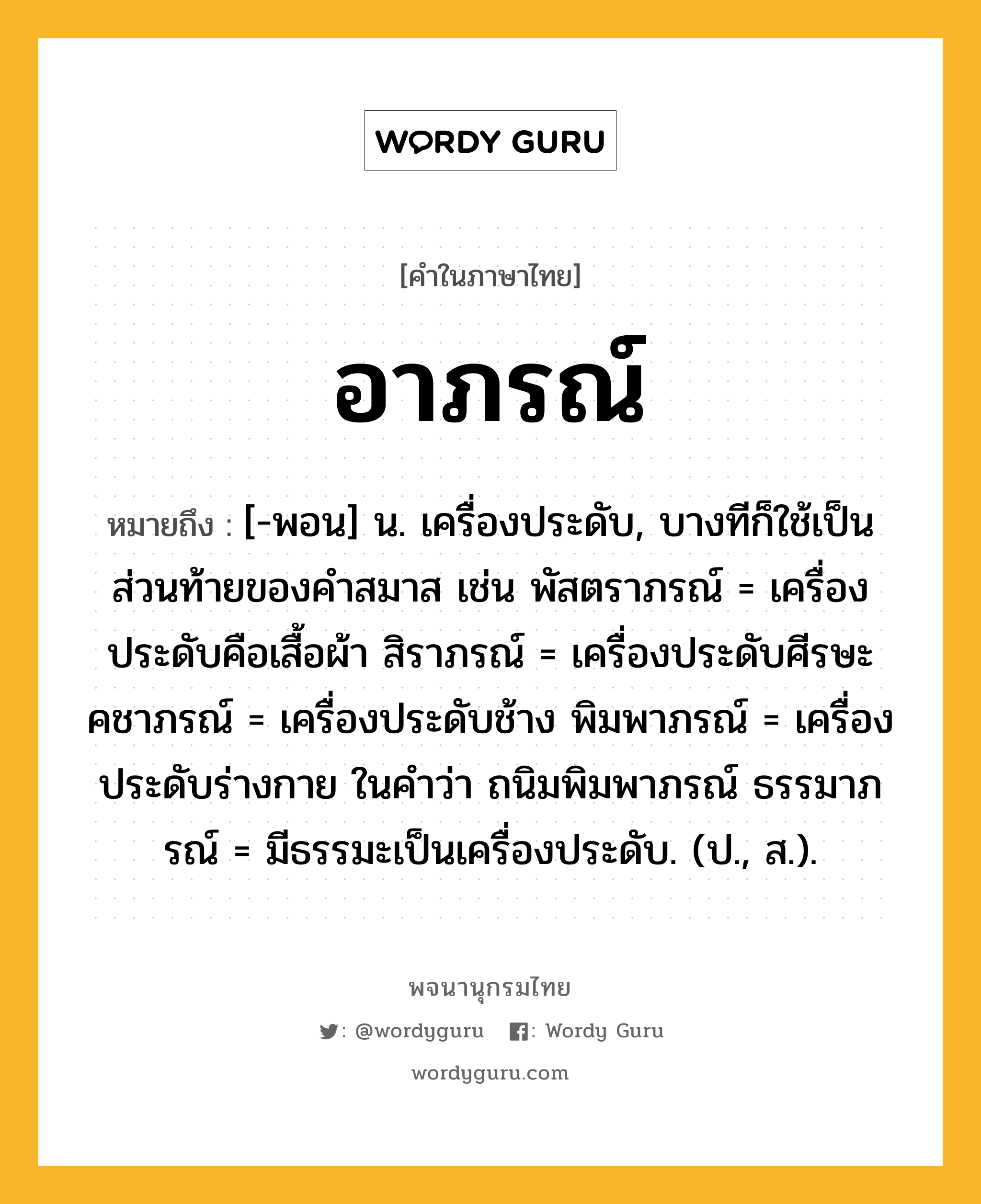 อาภรณ์ หมายถึงอะไร?, คำในภาษาไทย อาภรณ์ หมายถึง [-พอน] น. เครื่องประดับ, บางทีก็ใช้เป็นส่วนท้ายของคําสมาส เช่น พัสตราภรณ์ = เครื่องประดับคือเสื้อผ้า สิราภรณ์ = เครื่องประดับศีรษะ คชาภรณ์ = เครื่องประดับช้าง พิมพาภรณ์ = เครื่องประดับร่างกาย ในคําว่า ถนิมพิมพาภรณ์ ธรรมาภรณ์ = มีธรรมะเป็นเครื่องประดับ. (ป., ส.).