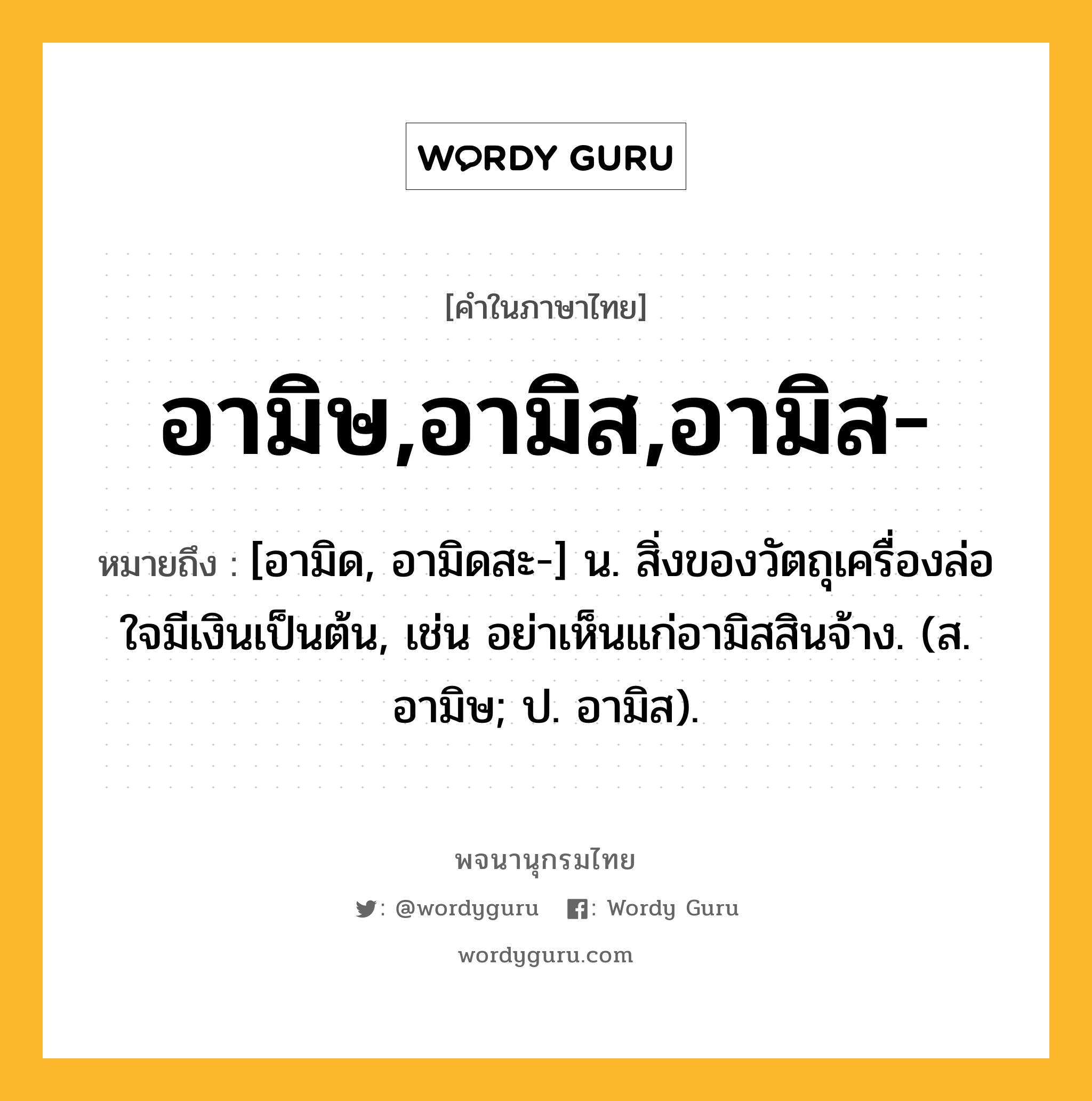 อามิษ,อามิส,อามิส- หมายถึงอะไร?, คำในภาษาไทย อามิษ,อามิส,อามิส- หมายถึง [อามิด, อามิดสะ-] น. สิ่งของวัตถุเครื่องล่อใจมีเงินเป็นต้น, เช่น อย่าเห็นแก่อามิสสินจ้าง. (ส. อามิษ; ป. อามิส).