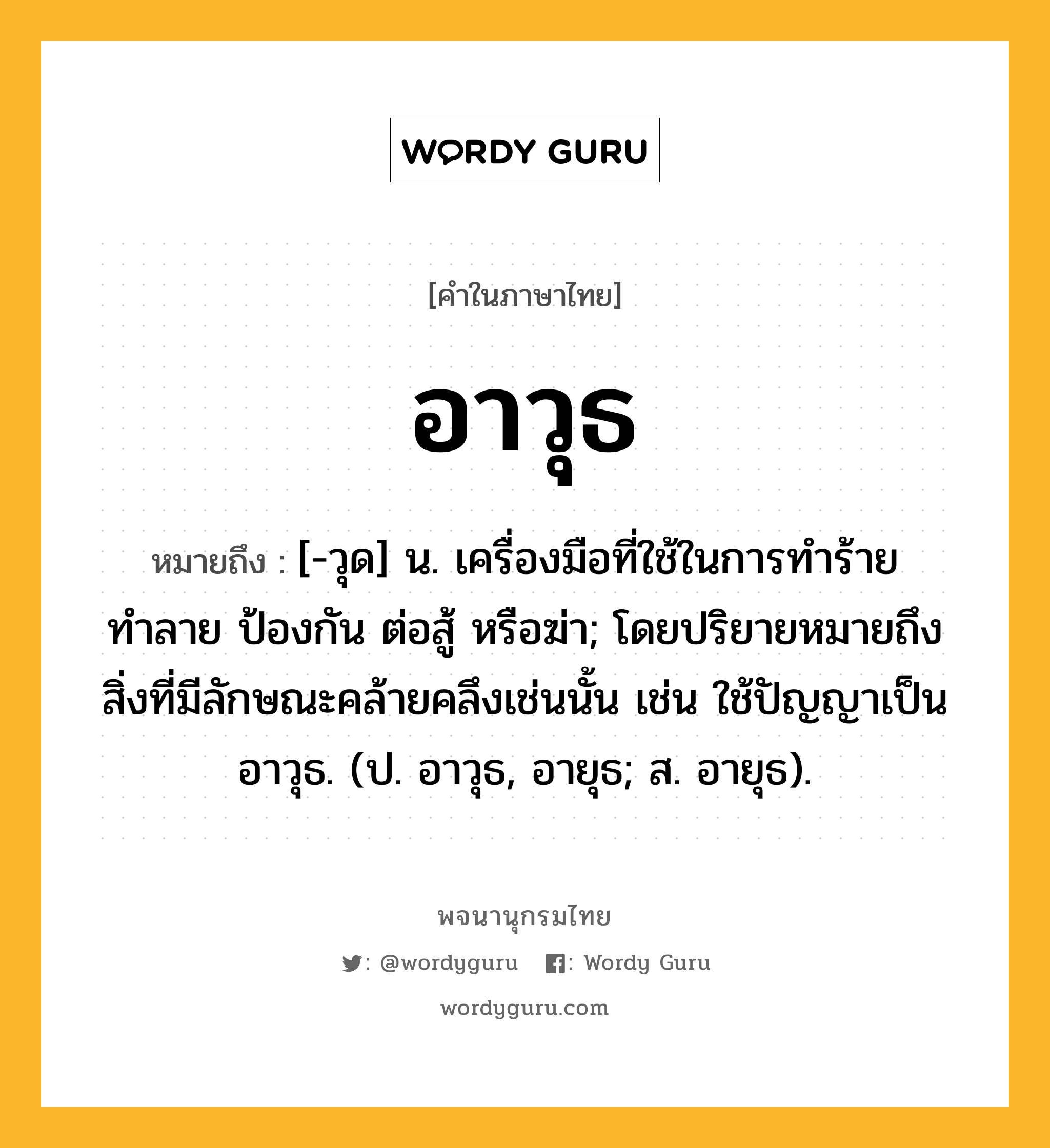 อาวุธ หมายถึงอะไร?, คำในภาษาไทย อาวุธ หมายถึง [-วุด] น. เครื่องมือที่ใช้ในการทำร้าย ทำลาย ป้องกัน ต่อสู้ หรือฆ่า; โดยปริยายหมายถึงสิ่งที่มีลักษณะคล้ายคลึงเช่นนั้น เช่น ใช้ปัญญาเป็นอาวุธ. (ป. อาวุธ, อายุธ; ส. อายุธ).