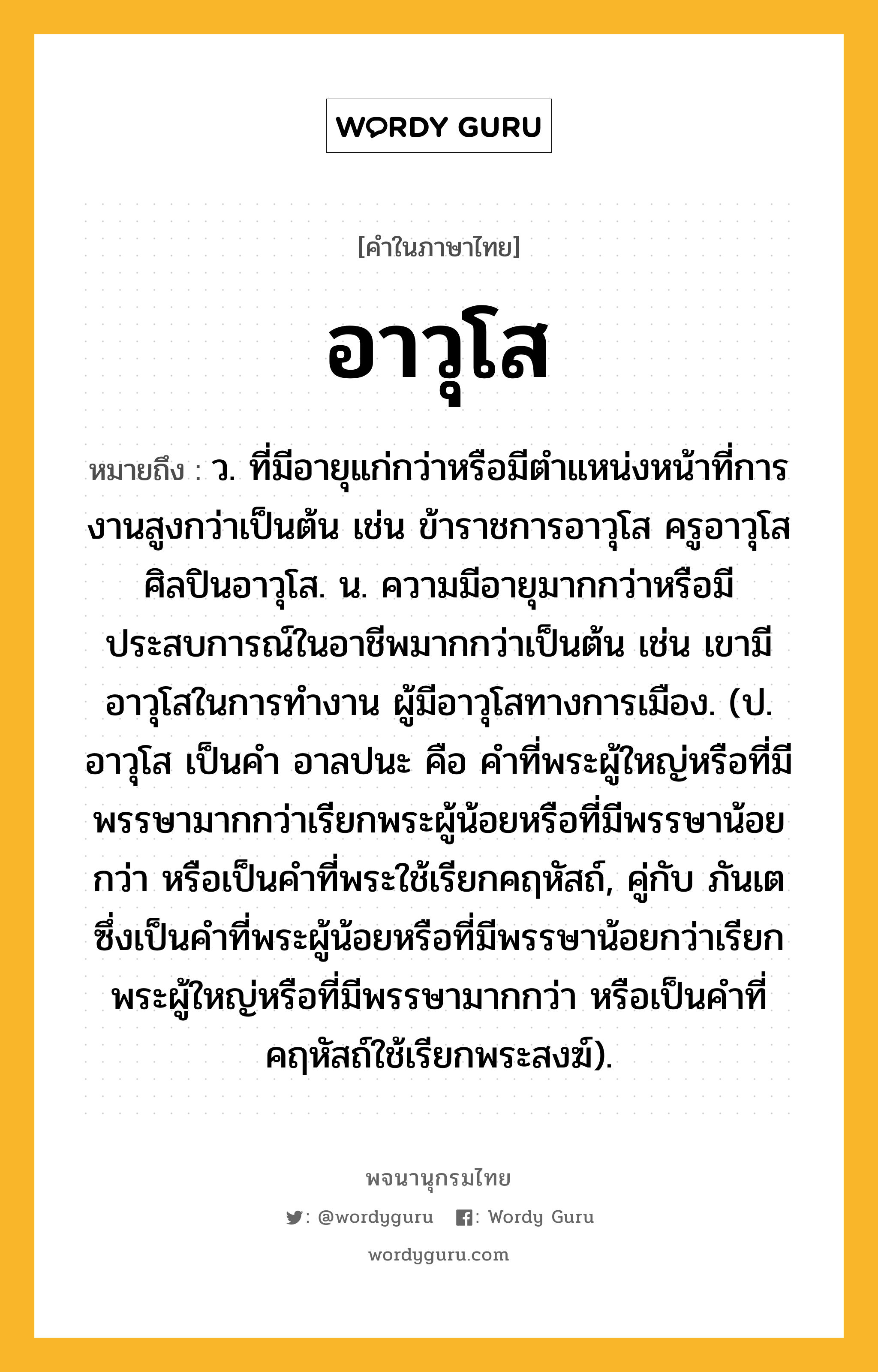 อาวุโส หมายถึงอะไร?, คำในภาษาไทย อาวุโส หมายถึง ว. ที่มีอายุแก่กว่าหรือมีตำแหน่งหน้าที่การงานสูงกว่าเป็นต้น เช่น ข้าราชการอาวุโส ครูอาวุโส ศิลปินอาวุโส. น. ความมีอายุมากกว่าหรือมีประสบการณ์ในอาชีพมากกว่าเป็นต้น เช่น เขามีอาวุโสในการทำงาน ผู้มีอาวุโสทางการเมือง. (ป. อาวุโส เป็นคํา อาลปนะ คือ คําที่พระผู้ใหญ่หรือที่มีพรรษามากกว่าเรียกพระผู้น้อยหรือที่มีพรรษาน้อยกว่า หรือเป็นคำที่พระใช้เรียกคฤหัสถ์, คู่กับ ภันเต ซึ่งเป็นคําที่พระผู้น้อยหรือที่มีพรรษาน้อยกว่าเรียกพระผู้ใหญ่หรือที่มีพรรษามากกว่า หรือเป็นคำที่คฤหัสถ์ใช้เรียกพระสงฆ์).