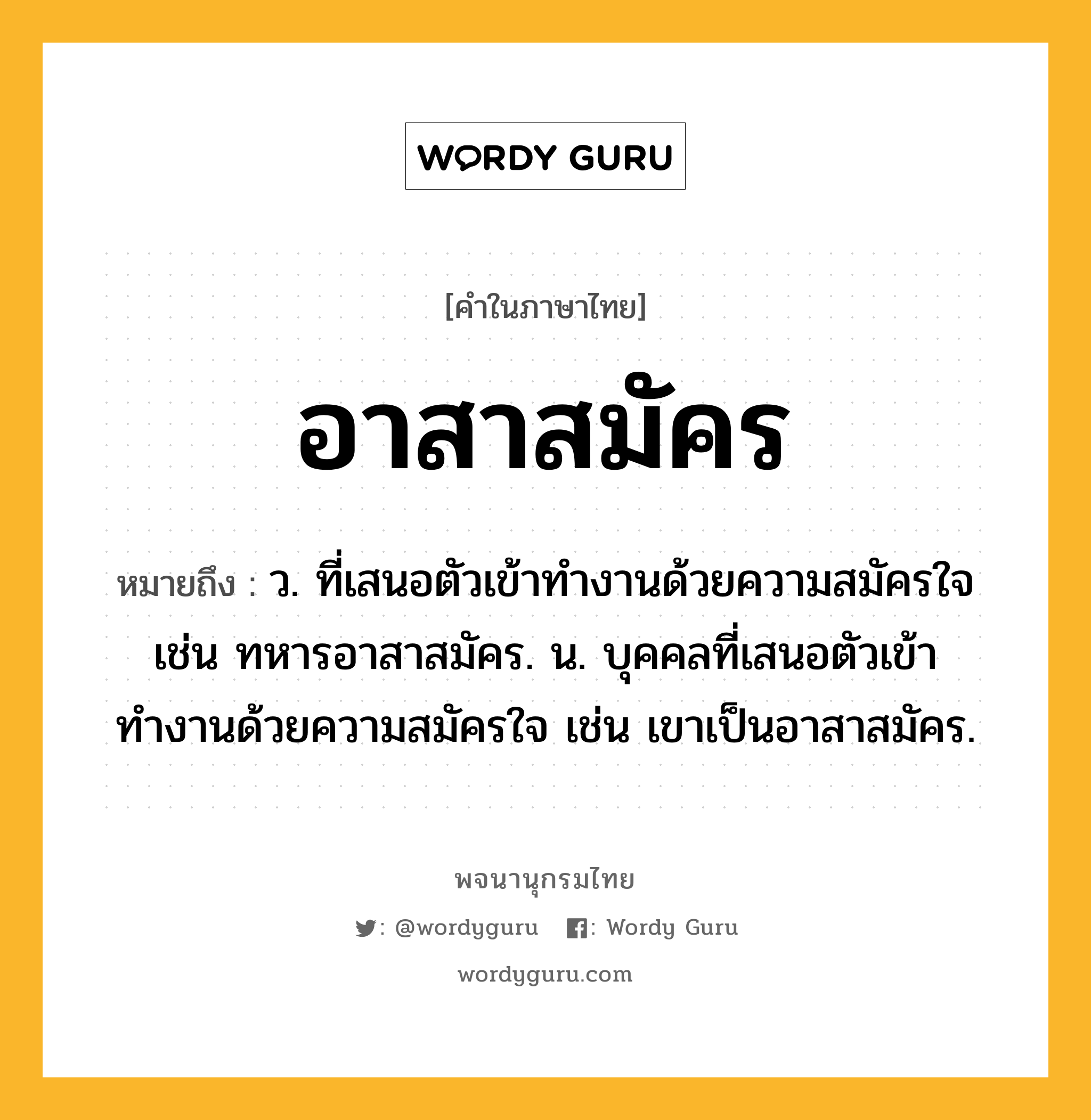 อาสาสมัคร หมายถึงอะไร?, คำในภาษาไทย อาสาสมัคร หมายถึง ว. ที่เสนอตัวเข้าทำงานด้วยความสมัครใจ เช่น ทหารอาสาสมัคร. น. บุคคลที่เสนอตัวเข้าทำงานด้วยความสมัครใจ เช่น เขาเป็นอาสาสมัคร.