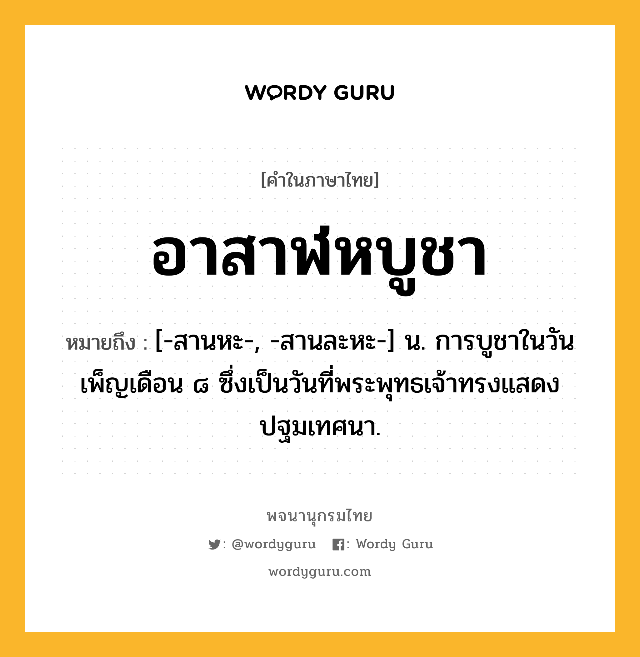 อาสาฬหบูชา หมายถึงอะไร?, คำในภาษาไทย อาสาฬหบูชา หมายถึง [-สานหะ-, -สานละหะ-] น. การบูชาในวันเพ็ญเดือน ๘ ซึ่งเป็นวันที่พระพุทธเจ้าทรงแสดงปฐมเทศนา.