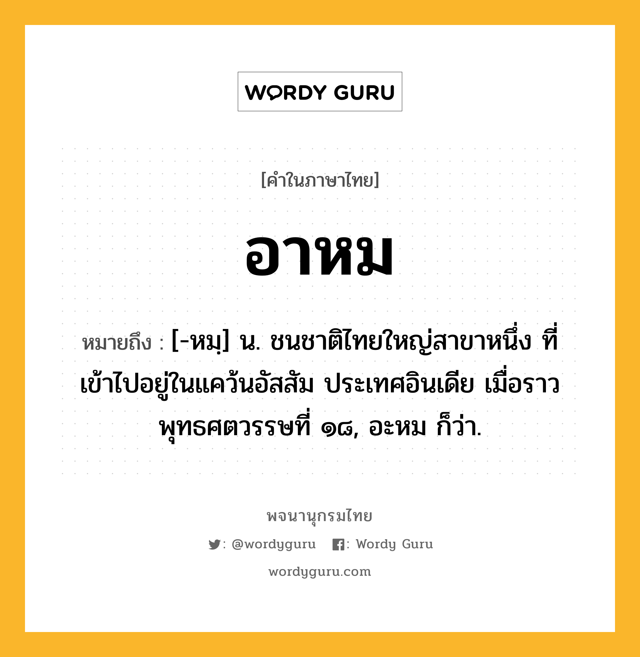 อาหม หมายถึงอะไร?, คำในภาษาไทย อาหม หมายถึง [-หมฺ] น. ชนชาติไทยใหญ่สาขาหนึ่ง ที่เข้าไปอยู่ในแคว้นอัสสัม ประเทศอินเดีย เมื่อราวพุทธศตวรรษที่ ๑๘, อะหม ก็ว่า.